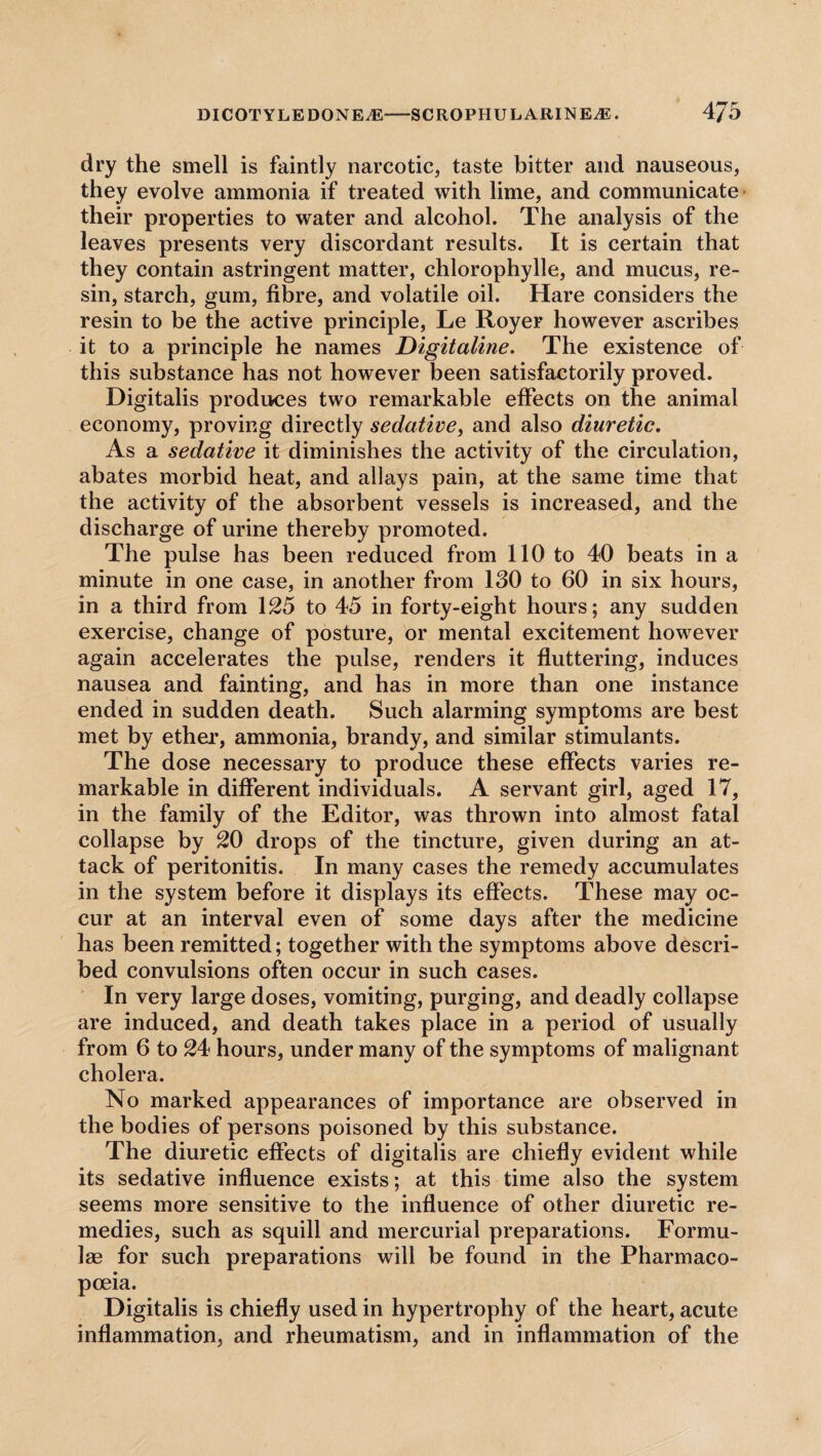 dry the smell is faintly narcotic, taste bitter and nauseous, they evolve ammonia if treated with lime, and communicate their properties to water and alcohol. The analysis of the leaves presents very discordant results. It is certain that they contain astringent matter, chlorophylle, and mucus, re¬ sin, starch, gum, fibre, and volatile oil. Hare considers the resin to be the active principle, Le Royer however ascribes it to a principle he names Digitaline. The existence of this substance has not however been satisfactorily proved. Digitalis produces two remarkable effects on the animal economy, proving directly sedative, and also diuretic. As a sedative it diminishes the activity of the circulation, abates morbid heat, and allays pain, at the same time that the activity of the absorbent vessels is increased, and the discharge of urine thereby promoted. The pulse has been reduced from 110 to 40 beats in a minute in one case, in another from 130 to 60 in six hours, in a third from 125 to 45 in forty-eight hours; any sudden exercise, change of posture, or mental excitement however again accelerates the pulse, renders it fluttering, induces nausea and fainting, and has in more than one instance ended in sudden death. Such alarming symptoms are best met by ether, ammonia, brandy, and similar stimulants. The dose necessary to produce these effects varies re¬ markable in different individuals. A servant girl, aged 17, in the family of the Editor, was thrown into almost fatal collapse by 20 drops of the tincture, given during an at¬ tack of peritonitis. In many cases the remedy accumulates in the system before it displays its effects. These may oc¬ cur at an interval even of some days after the medicine has been remitted; together with the symptoms above descri¬ bed convulsions often occur in such cases. In very large doses, vomiting, purging, and deadly collapse are induced, and death takes place in a period of usually from 6 to 24 hours, under many of the symptoms of malignant cholera. No marked appearances of importance are observed in the bodies of persons poisoned by this substance. The diuretic effects of digitalis are chiefly evident while its sedative influence exists; at this time also the system seems more sensitive to the influence of other diuretic re¬ medies, such as squill and mercurial preparations. Formu¬ las for such preparations will be found in the Pharmaco¬ poeia. Digitalis is chiefly used in hypertrophy of the heart, acute inflammation, and rheumatism, and in inflammation of the