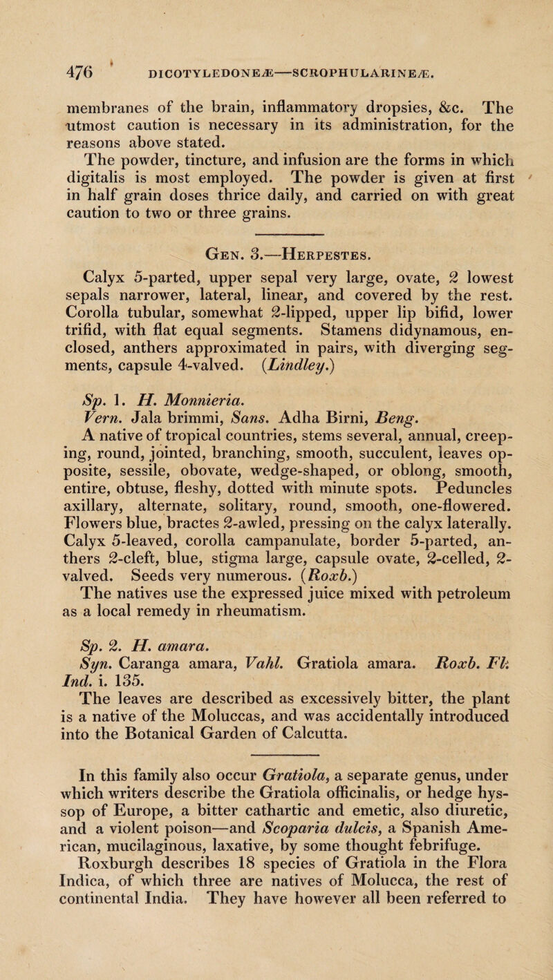 4J6 DIC0TYEED0NEA5-SCROPHULARINE/E. membranes of the brain, inflammatory dropsies, &c. The utmost caution is necessary in its administration, for the reasons above stated. The powder, tincture, and infusion are the forms in which digitalis is most employed. The powder is given at first in half grain doses thrice daily, and carried on with great caution to two or three grains. Gen. 3.—Herpestes. Calyx 5-parted, upper sepal very large, ovate, 2 lowest sepals narrower, lateral, linear, and covered by the rest. Corolla tubular, somewhat 2-lipped, upper lip bifid, lower trifid, with flat equal segments. Stamens didynamous, en¬ closed, anthers approximated in pairs, with diverging seg¬ ments, capsule 4-valved. (Lindley.) Sp. 1. H. Monnieria. Vern. Jala brimmi, Sans. Adha Birni, Beng. A native of tropical countries, stems several, annual, creep¬ ing, round, jointed, branching, smooth, succulent, leaves op¬ posite, sessile, obovate, wedge-shaped, or oblong, smooth, entire, obtuse, fleshy, dotted with minute spots. Peduncles axillary, alternate, solitary, round, smooth, one-flowered. Flowers blue, bractes 2-awled, pressing on the calyx laterally. Calyx 5-leaved, corolla campanulate, border 5-parted, an¬ thers 2-cleft, blue, stigma large, capsule ovate, 2-celled, 2- valved. Seeds very numerous. (Roxb.) The natives use the expressed juice mixed with petroleum as a local remedy in rheumatism. Sp. 2. H. amara. Syn. Caranga amara, Vahl. Gratiola amara. Roxb. IP. Ind. i. 135. The leaves are described as excessively bitter, the plant is a native of the Moluccas, and was accidentally introduced into the Botanical Garden of Calcutta. In this family also occur Gratiola, a separate genus, under which writers describe the Gratiola officinalis, or hedge hys¬ sop of Europe, a bitter cathartic and emetic, also diuretic, and a violent poison—and Scoparia dulcis, a Spanish Ame¬ rican, mucilaginous, laxative, by some thought febrifuge. Roxburgh describes 18 species of Gratiola in the Flora Indica, of which three are natives of Molucca, the rest of continental India. They have however all been referred to
