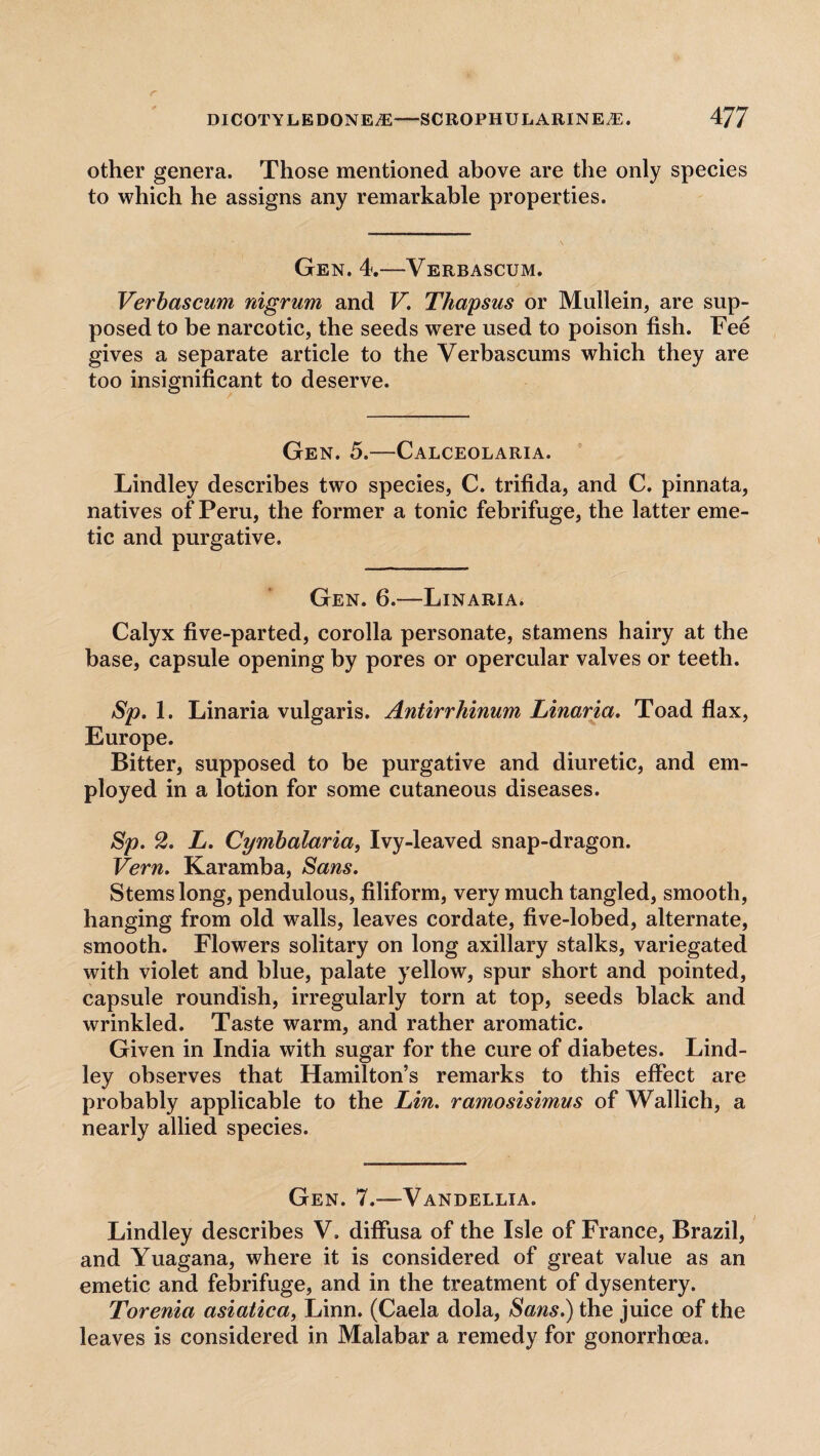 other genera. Those mentioned above are the only species to which he assigns any remarkable properties. Gen. 4.—Verbascum. Verbascum nigrum and V. Thapsus or Mullein, are sup¬ posed to be narcotic, the seeds were used to poison fish. Fee gives a separate article to the Verbascums which they are too insignificant to deserve. Gen. 5.—Calceolaria. Lindley describes two species, C. trifida, and C. pinnata, natives of Peru, the former a tonic febrifuge, the latter eme¬ tic and purgative. Gen. 6.—Linaria. Calyx five-parted, corolla personate, stamens hairy at the base, capsule opening by pores or opercular valves or teeth. Sp. 1. Linaria vulgaris. Antirrhinum Linaria. Toad flax, Europe. Bitter, supposed to be purgative and diuretic, and em¬ ployed in a lotion for some cutaneous diseases. Sp. 2. L. Cymbalaria, Ivy-leaved snap-dragon. Vern. Karamba, Sans. Stems long, pendulous, filiform, very much tangled, smooth, hanging from old walls, leaves cordate, five-lobed, alternate, smooth. Flowers solitary on long axillary stalks, variegated with violet and blue, palate yellow, spur short and pointed, capsule roundish, irregularly torn at top, seeds black and wrinkled. Taste warm, and rather aromatic. Given in India with sugar for the cure of diabetes. Lind¬ ley observes that Hamilton’s remarks to this effect are probably applicable to the Lin. ramosisimus of Wallich, a nearly allied species. Gen. 7.-—Vandellia. Lindley describes V. diffusa of the Isle of France, Brazil, and Yuagana, where it is considered of great value as an emetic and febrifuge, and in the treatment of dysentery. Torenia asiatica> Linn. (Caela dola, Sans.) the juice of the leaves is considered in Malabar a remedy for gonorrhoea.