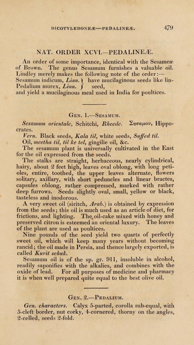 NAT. ORDER XCVI.—PEDALINE7E. An order of some importance, identical with the Sesamese of Brown. The genus Sesamum furnishes a valuable oil. Lindley merely makes the following note of the order:— Sesamum indicum, Linn.1 have mucilaginous seeds like lin- Pedalium murex, Linn. J seed, and yield a mucilaginous meal used in India for poultices. Gen. 1.—Sesamum. Sesamum orientale, Schitchi, Rheede. aa/iov, Hippo¬ crates. Vern. Black seeds, Kala til, white seeds, Suffed til. Oil, meetha til, til he tel, gingilie oil, &c. The sesamum plant is universally cultivated in the East for the oil expressed from the seeds. The stalks are straight, herbaceous, nearly cylindrical, hairy, about 2 feet high, leaves oval oblong, with long peti¬ oles, entire, toothed, the upper leaves alternate, flowers solitary, axillary, with short peduncles and linear hractes, capsules oblong, rather compressed, marked with rather deep furrows. Seeds slightly oval, small, yellow or black, tasteless and inodorous. A very sweet oil (siritch, Arab.) is obtained by expression from the seeds; this oil is much used as an article of diet, for frictions, and lighting. The, oil-cake mixed with honey and preserved citron is esteemed an oriental luxury. The leaves of the plant are used as poultices. Nine pounds of the seed yield two quarts of perfectly sweet oil, which will keep many years without becoming rancid; the oil made in Persia, and thence largely exported, is called Kurit schuh. Sesamum oil is of the sp. gr. 911, insoluble in alcohol, readily saponifies with the alkalies, and combines with the oxide of lead. For all purposes of medicine and pharmacy it is when well prepared quite equal to the best olive oil. Gen. 2.—Pedalium. Gen. characters. Calyx 5-parted, corolla sub-equal, with 5-cleft border, nut corky, 4-cornered, thorny on the angles, 2-celled, seeds 2-fold.