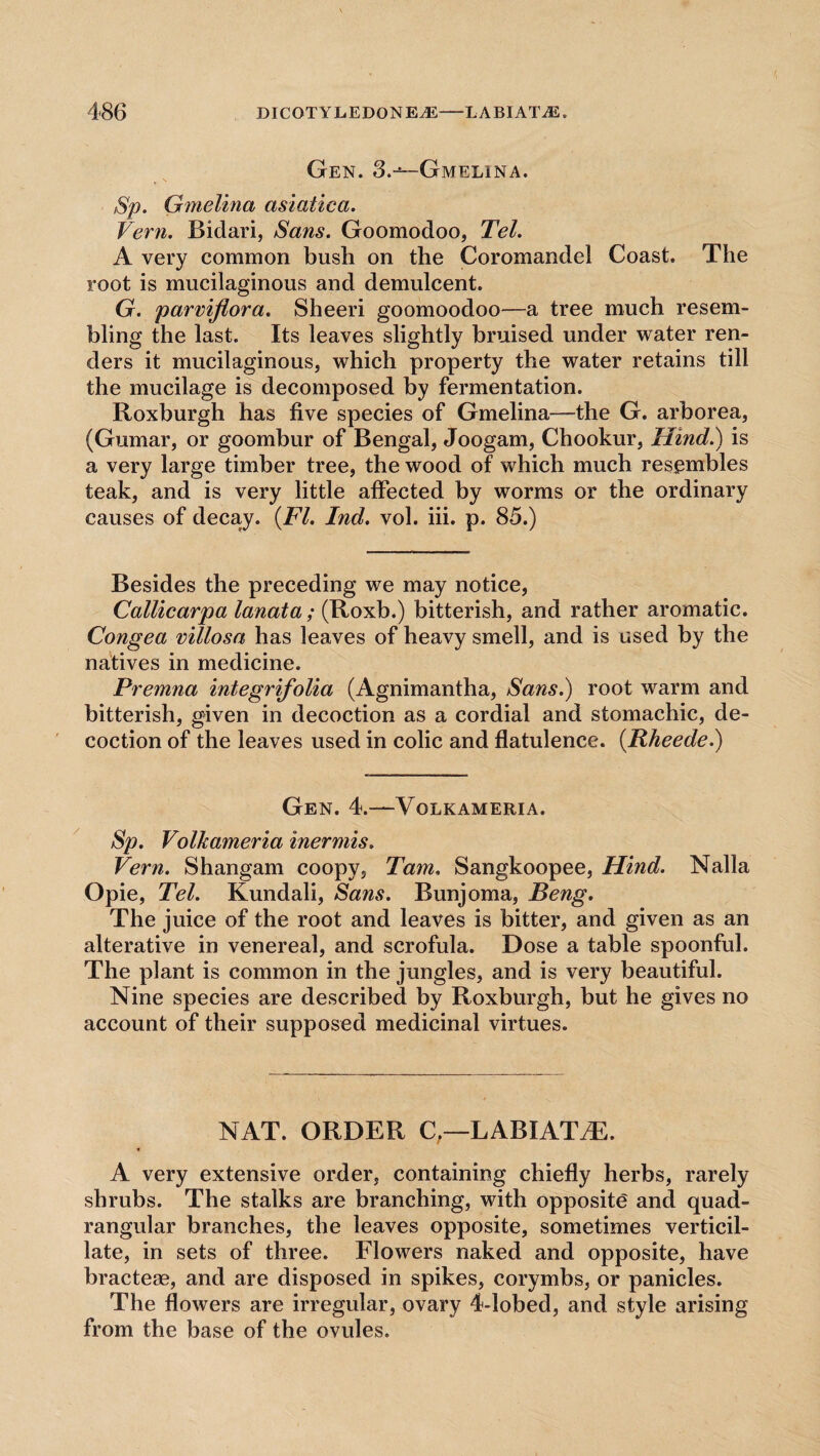 Gen. 3.-^—Gmelina. Sp. Gmelina asiatica. Vern. Bidari, Sans. Goomodoo, Tel. A very common bush on the Coromandel Coast. The root is mucilaginous and demulcent. G. parviflora. Sheeri goomoodoo—a tree much resem¬ bling the last. Its leaves slightly bruised under water ren¬ ders it mucilaginous, which property the water retains till the mucilage is decomposed by fermentation. Roxburgh has five species of Gmelina—the G. arborea, (Gumar, or goombur of Bengal, Joogam, Chookur, Hind.) is a very large timber tree, the wood of which much resembles teak, and is very little affected by worms or the ordinary causes of decay. {FI. Ind. vol. iii. p. 85.) Besides the preceding we may notice, Callicarpa lanata; (Roxb.) bitterish, and rather aromatic. Congea villosa has leaves of heavy smell, and is used by the natives in medicine. Premna integrifolia (Agnimantha, Sans.) root warm and bitterish, given in decoction as a cordial and stomachic, de¬ coction of the leaves used in colic and flatulence. {Rheede.) Gen. 4.—Volkameria. Sp. Volkameria inermis. Vern. Shangam coopy, Tam, Sangkoopee, Hind. Nalla Opie, Tel. Kundali, Sans. Bunjoma, Beng. The juice of the root and leaves is bitter, and given as an alterative in venereal, and scrofula. Dose a table spoonful. The plant is common in the jungles, and is very beautiful. Nine species are described by Roxburgh, but he gives no account of their supposed medicinal virtues. NAT. ORDER C,—LABIATiE. % A very extensive order, containing chiefly herbs, rarely shrubs. The stalks are branching, with opposite and quad¬ rangular branches, the leaves opposite, sometimes verticil- late, in sets of three. Flowers naked and opposite, have bracteae, and are disposed in spikes, corymbs, or panicles. The flowers are irregular, ovary 4-lobed, and style arising from the base of the ovules.