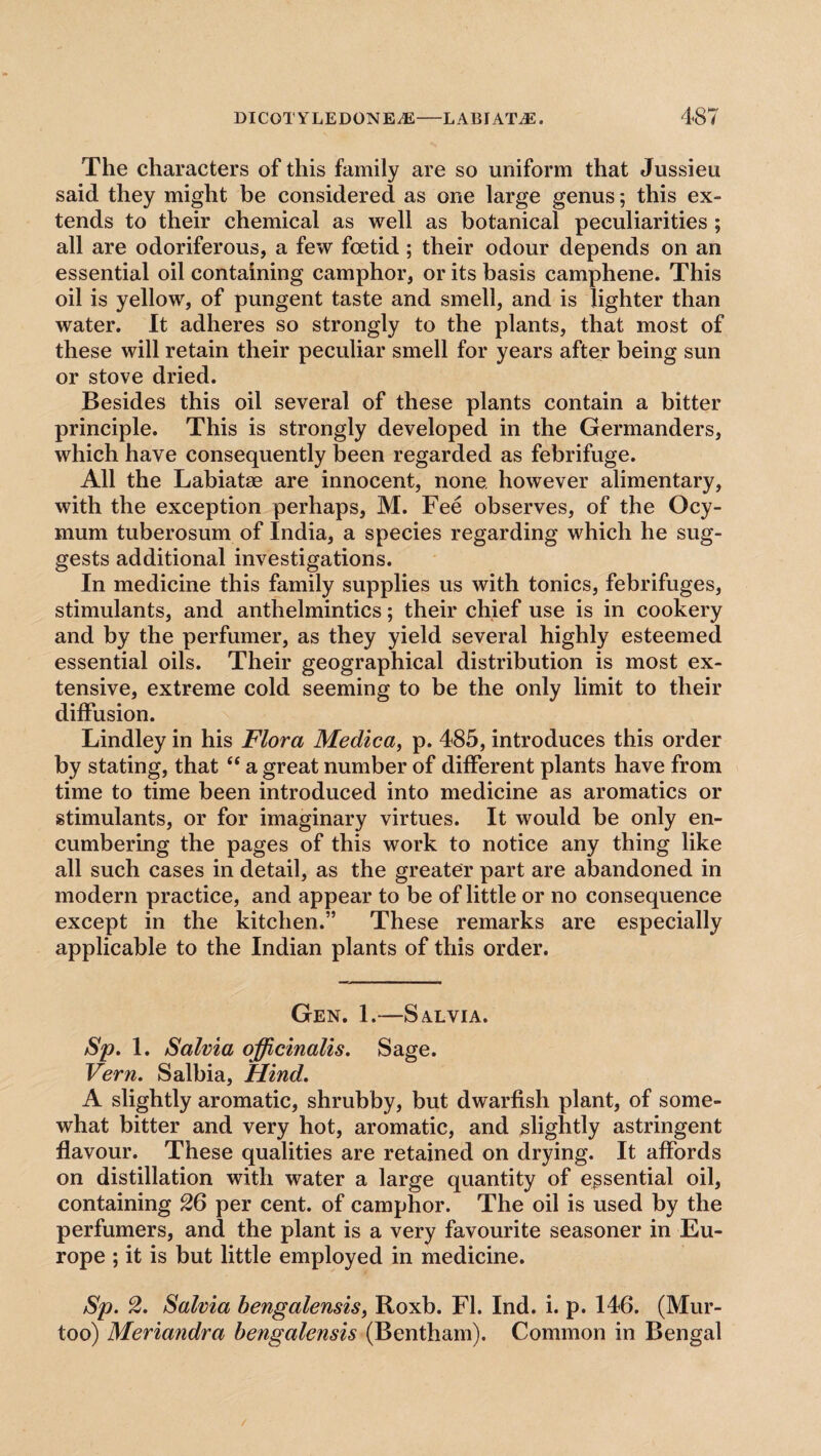 The characters of this family are so uniform that Jussieu said they might be considered as one large genus; this ex¬ tends to their chemical as well as botanical peculiarities ; all are odoriferous, a few foetid ; their odour depends on an essential oil containing camphor, or its basis camphene. This oil is yellow, of pungent taste and smell, and is lighter than water. It adheres so strongly to the plants, that most of these will retain their peculiar smell for years after being sun or stove dried. Besides this oil several of these plants contain a bitter principle. This is strongly developed in the Germanders, which have consequently been regarded as febrifuge. All the Labiatae are innocent, none however alimentary, with the exception perhaps, M. Fee observes, of the Ocy- mum tuberosum of India, a species regarding which he sug¬ gests additional investigations. In medicine this family supplies us with tonics, febrifuges, stimulants, and anthelmintics; their chief use is in cookery and by the perfumer, as they yield several highly esteemed essential oils. Their geographical distribution is most ex¬ tensive, extreme cold seeming to be the only limit to their diffusion. Lindley in his Flora Medica, p. 485, introduces this order by stating, that “ a great number of different plants have from time to time been introduced into medicine as aromatics or stimulants, or for imaginary virtues. It would be only en¬ cumbering the pages of this work to notice any thing like all such cases in detail, as the greater part are abandoned in modern practice, and appear to be of little or no consequence except in the kitchen.” These remarks are especially applicable to the Indian plants of this order. Gen. 1.—Salvia. Sp. 1. Salvia officinalis. Sage. Vern. Salbia, Hind. A slightly aromatic, shrubby, but dwarfish plant, of some¬ what bitter and very hot, aromatic, and slightly astringent flavour. These qualities are retained on drying. It affords on distillation with water a large quantity of essential oil, containing 26 per cent, of camphor. The oil is used by the perfumers, and the plant is a very favourite seasoner in Eu¬ rope ; it is but little employed in medicine. Sp. 2. Salvia bengalensis, Roxb. FI. Ind. i. p. 146. (Mur- too) Meriandra bengalensis (Bentham). Common in Bengal