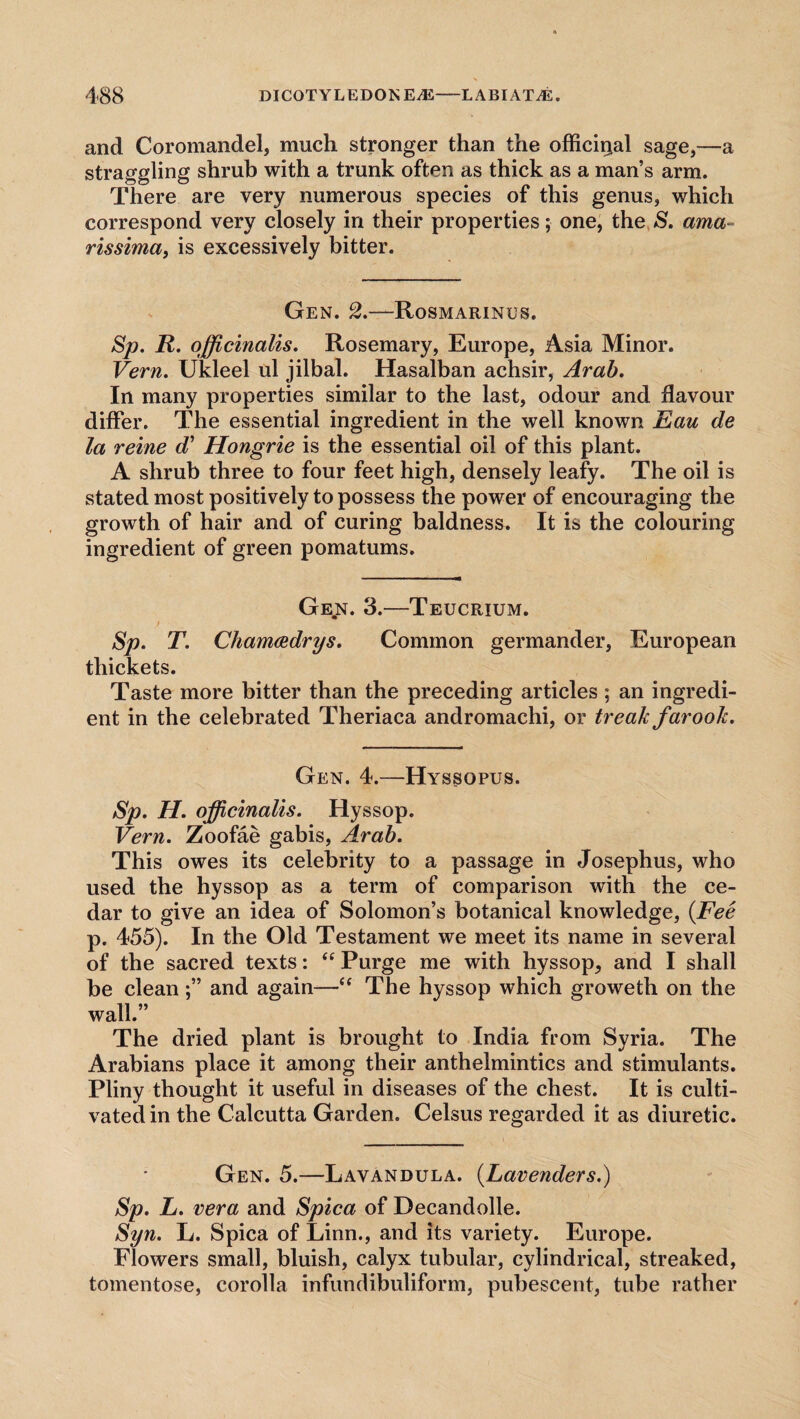 and Coromandel, much stronger than the officinal sage,—a straggling shrub with a trunk often as thick as a man’s arm. There are very numerous species of this genus, which correspond very closely in their properties; one, the S. ama rissima, is excessively bitter. Gen. 2.—Rosmarinus. Sp. R. officinalis. Rosemary, Europe, Asia Minor. Vern. Ukleel ul jilbal. Hasalban achsir, Arab. In many properties similar to the last, odour and flavour differ. The essential ingredient in the well known Eau de la reine d’ Hongrie is the essential oil of this plant. A shrub three to four feet high, densely leafy. The oil is stated most positively to possess the power of encouraging the growth of hair and of curing baldness. It is the colouring ingredient of green pomatums. Ge,n. 3.—Teucrium. Sp. T. Cham&drys. Common germander, European thickets. Taste more bitter than the preceding articles ; an ingredi¬ ent in the celebrated Theriaca andromachi, or treak farook. Gen. 4.—Hyssopus. Sp. H. officinalis. Hyssop. Vern. Zoofae gabis, Arab. This owes its celebrity to a passage in Josephus, who used the hyssop as a term of comparison with the ce¬ dar to give an idea of Solomon’s botanical knowledge, (Fee p. 455). In the Old Testament we meet its name in several of the sacred texts: “ Purge me with hyssop, and I shall be cleanand again—“ The hyssop which groweth on the wall.” The dried plant is brought to India from Syria. The Arabians place it among their anthelmintics and stimulants. Pliny thought it useful in diseases of the chest. It is culti¬ vated in the Calcutta Garden. Celsus regarded it as diuretic. Gen. 5.—Lavandula. (Lavenders.) Sp. L. vera and Spica of Decandolle. Syn. L. Spica of Linn., and its variety. Europe. Flowers small, bluish, calyx tubular, cylindrical, streaked, tomentose, corolla infundibuliform, pubescent, tube rather