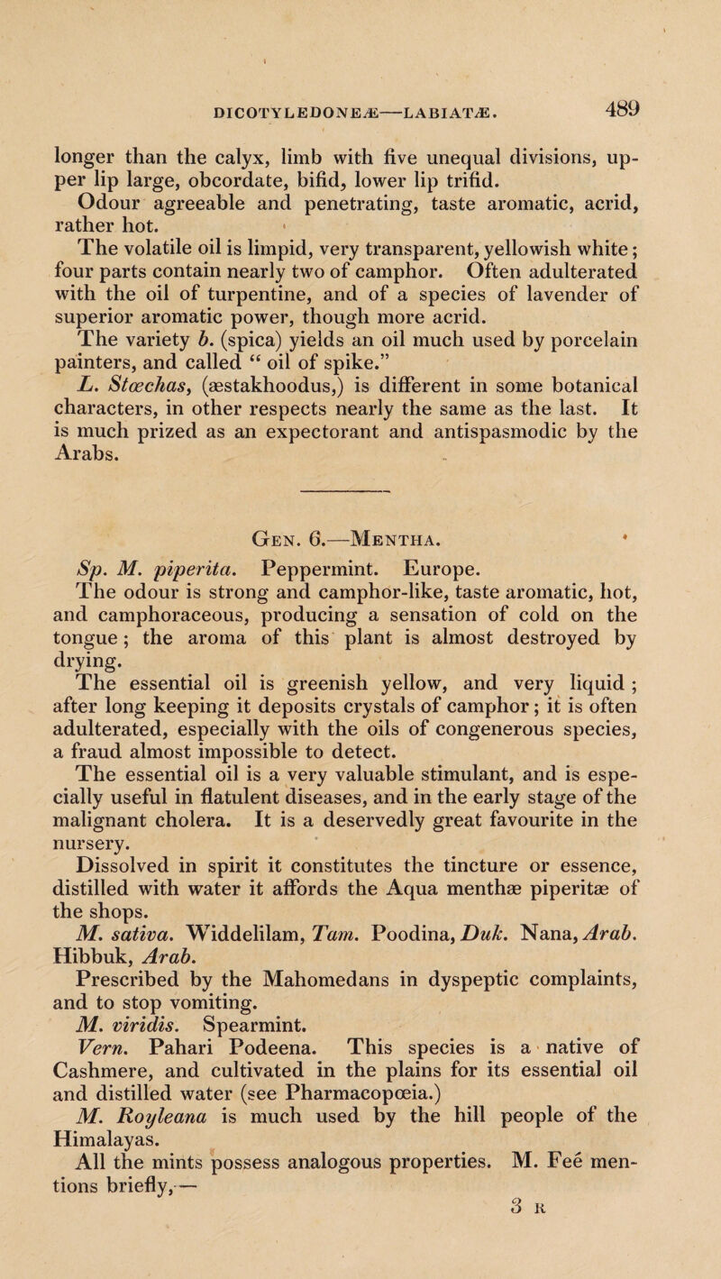 I DICOTYLEDONE-Ai-LABIAT/E. 489 i longer than the calyx, limb with five unequal divisions, up¬ per lip large, obcordate, bifid, lower lip trifid. Odour agreeable and penetrating, taste aromatic, acrid, rather hot. * The volatile oil is limpid, very transparent, yellowish white; four parts contain nearly two of camphor. Often adulterated with the oil of turpentine, and of a species of lavender of superior aromatic power, though more acrid. The variety b. (spica) yields an oil much used by porcelain painters, and called “ oil of spike.” L. Stcechas, (aestakhoodus,) is different in some botanical characters, in other respects nearly the same as the last. It is much prized as an expectorant and antispasmodic by the Arabs. Gen. 6.—Mentha. * Sp. M. piperita. Peppermint. Europe. The odour is strong and camphor-like, taste aromatic, hot, and camphoraceous, producing a sensation of cold on the tongue; the aroma of this plant is almost destroyed by drying. The essential oil is greenish yellow, and very liquid ; after long keeping it deposits crystals of camphor; it is often adulterated, especially with the oils of congenerous species, a fraud almost impossible to detect. The essential oil is a very valuable stimulant, and is espe¬ cially useful in flatulent diseases, and in the early stage of the malignant cholera. It is a deservedly great favourite in the nursery. Dissolved in spirit it constitutes the tincture or essence, distilled with water it affords the Aqua menthae piperitae of the shops. M. sativa. Widdelilam, Tam. Poodina, Duk. Nana, Arab. Hibbuk, Arab. Prescribed by the Mahomedans in dyspeptic complaints, and to stop vomiting. M. viridis. Spearmint. Vern. Pahari Podeena. This species is a native of Cashmere, and cultivated in the plains for its essential oil and distilled water (see Pharmacopoeia.) M. Royleana is much used by the hill people of the Himalayas. All the mints possess analogous properties. M. Fee men¬ tions briefly,— 3 R