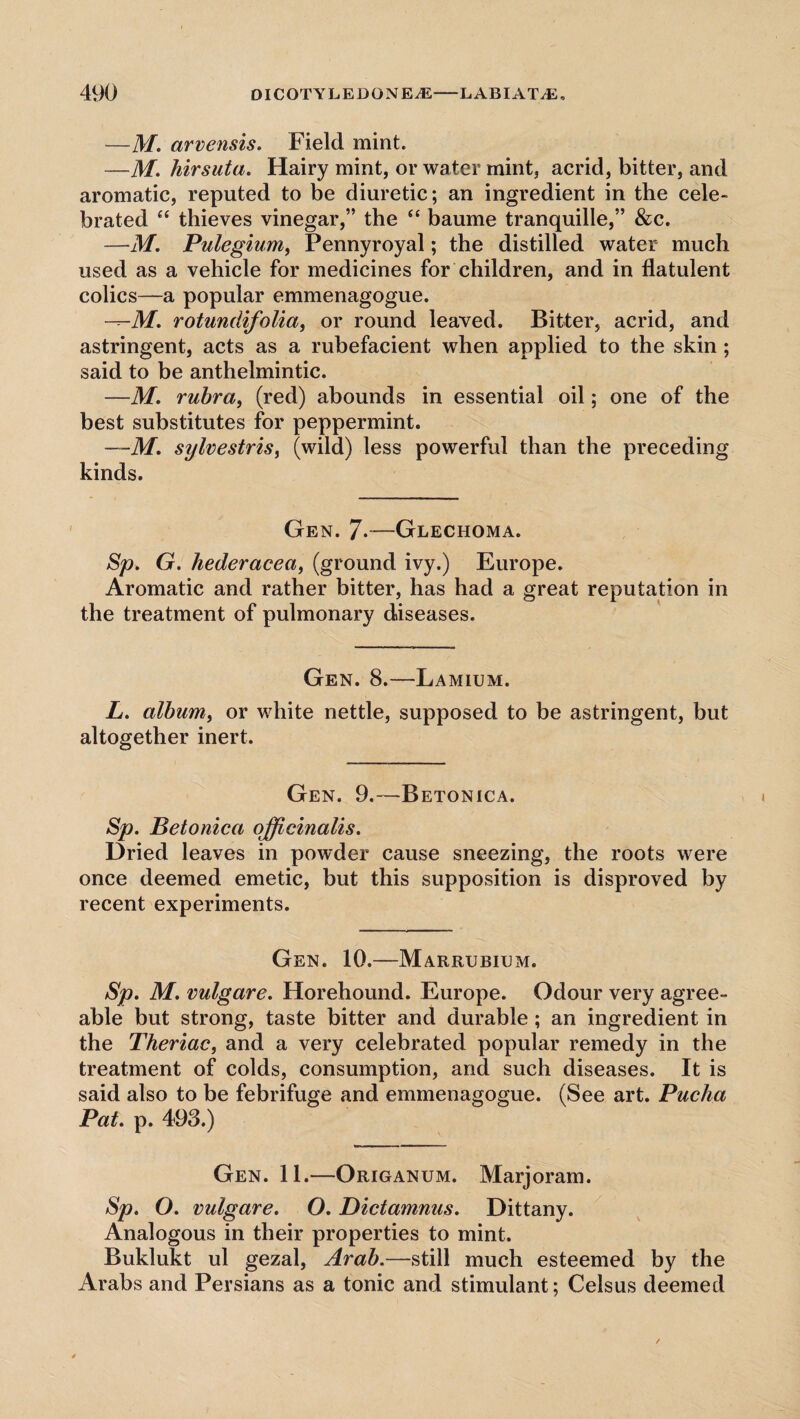 —M. arvensis. Field mint. —M. hirsuta. Hairy mint, or water mint, acrid, bitter, and aromatic, reputed to be diuretic; an ingredient in the cele¬ brated “ thieves vinegar,” the “ baume tranquille,” &c. —M. Pulegium, Pennyroyal; the distilled water much used as a vehicle for medicines for children, and in flatulent colics—a popular emmenagogue. rotundifolia, or round leaved. Bitter, acrid, and astringent, acts as a rubefacient when applied to the skin ; said to be anthelmintic. —M. rubra, (red) abounds in essential oil; one of the best substitutes for peppermint. —M. sylvestris, (wild) less powerful than the preceding kinds. Gen. 7*—Glechoma. Sp. G. hederacea, (ground ivy.) Europe. Aromatic and rather bitter, has had a great reputation in the treatment of pulmonary diseases. Gen. 8.—Lamium. L. album, or white nettle, supposed to be astringent, but altogether inert. Gen. 9.—Betonica. Sp. Betonica officinalis. Dried leaves in powder cause sneezing, the roots were once deemed emetic, but this supposition is disproved by recent experiments. Gen. 10.—Marrubium. Sp. M. vulgare. Horehound. Europe. Odour very agree¬ able but strong, taste bitter and durable ; an ingredient in the Theriac, and a very celebrated popular remedy in the treatment of colds, consumption, and such diseases. It is said also to be febrifuge and emmenagogue. (See art. Pucha Pat. p. 493.) Gen. 11.—Origanum. Marjoram. Sp. O. vulgare. O. Dictamnus. Dittany. Analogous in their properties to mint. Buklukt ul gezal, Arab.—still much esteemed by the Arabs and Persians as a tonic and stimulant; Cels us deemed