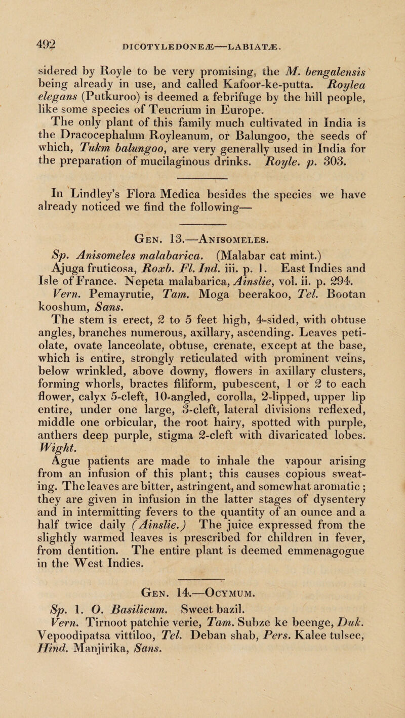 sidered by Royle to be very promising, the M. bengalensis being already in use, and called Kafoor-ke-putta. Roylea elegans (Putkuroo) is deemed a febrifuge by the hill people, like some species of Teucrium in Europe. The only plant of this family much cultivated in India is the Dracocephalum Royleanum, or Balungoo, the seeds of which, Tuhn balungoo, are very generally used in India for the preparation of mucilaginous drinks. Royle. p. 303. In Lindley’s Flora Medica besides the species we have already noticed we find the following— Gen. 13.—Anisomeles. Sp. Anisomeles malabarica. (Malabar cat mint.) Ajuga fruticosa, Roxb. Fl.Ind. iii. p. 1. East Indies and Isle of France, Nepeta malabarica, Ainslie, vol. ii. p. 294. Vern. Pemayrutie, Tam. Moga beerakoo, Tel. Bootan kooshum, Sans. The stem is erect, 2 to 5 feet high, 4-sided, with obtuse angles, branches numerous, axillary, ascending. Leaves peti- olate, ovate lanceolate, obtuse, crenate, except at the base, which is entire, strongly reticulated with prominent veins, below wrinkled, above downy, flowers in axillary clusters, forming whorls, bractes filiform, pubescent, 1 or 2 to each flower, calyx 5-cleft, 10-angled, corolla, 2-lipped, upper lip entire, under one large, 3-cleft, lateral divisions reflexed, middle one orbicular, the root hairy, spotted with purple, anthers deep purple, stigma 2-cleft with divaricated lohes. Wight. Ague patients are made to inhale the vapour arising from an infusion of this plant; this causes copious sweat¬ ing. The leaves are bitter, astringent, and somewhat aromatic ; they are given in infusion in the latter stages of dysentery and in intermitting fevers to the quantity of an ounce and a half twice daily (Ainslie.) The juice expressed from the slightly warmed leaves is prescribed for children in fever, from dentition. The entire plant is deemed emmenagogue in the West Indies. Gen. 14.—Ocymum. Sp. 1. O. Basilicum. Sweet bazil. Vern. Tirnoot patchie verie, Tam. Subze ke beenge, Duk. Vepoodipatsa vittiloo, Tel. Deban shab, Pers. Kalee tulsee, Hind. Manjirika, Sans.
