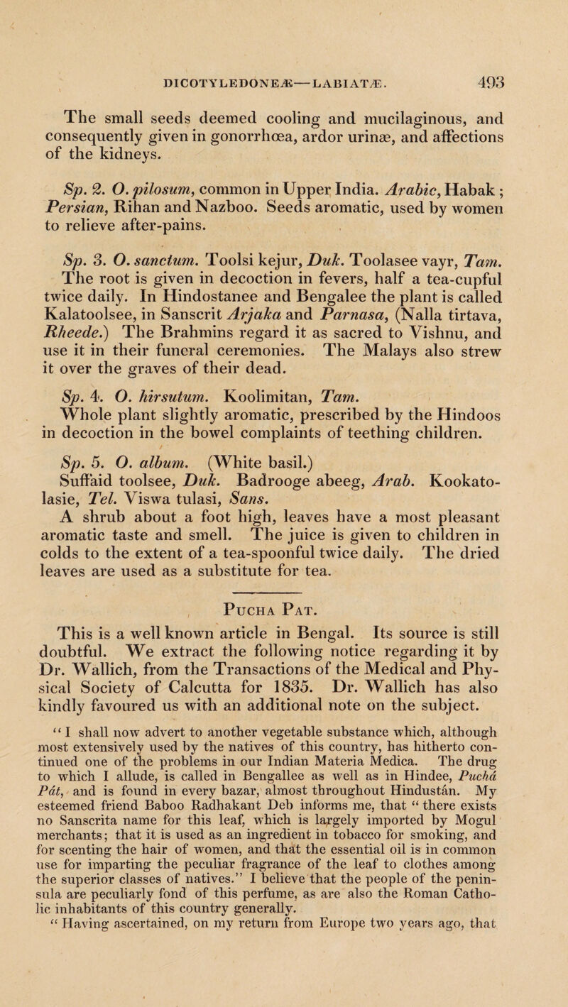 The small seeds deemed cooling and mucilaginous, and consequently given in gonorrhoea, ardor urinse, and affections of the kidneys. Sp. 2. O. pilosum, common in Upper India. Arabic, Habak ; Persian, Rihan andNazboo. Seeds aromatic, used by women to relieve after-pains. Sp. 3. O. sanctum. Toolsi kejur, Duk. Toolasee vayr, Tam. The root is given in decoction in fevers, half a tea-cupful twice daily. In Hindostanee and Bengalee the plant is called Kalatoolsee, in Sanscrit ArjaJca and Parnasa, (Nalla tirtava, Rheede.) The Brahmins regard it as sacred to Vishnu, and use it in their funeral ceremonies. The Malays also strew it over the graves of their dead. Sp. 4. O. hirsutum. Koolimitan, Tam. Whole plant slightly aromatic, prescribed by the Hindoos in decoction in the bowel complaints of teething children. Sp. 5. O. album. (White basil.) Suffaid toolsee, Duk. Badrooge abeeg, Arab. Kookato- lasie, Tel. Viswa tulasi, Sans. A shrub about a foot high, leaves have a most pleasant aromatic taste and smell. The juice is given to children in colds to the extent of a tea-spoonful twice daily. The dried leaves are used as a substitute for tea. Pucha Pat. This is a well known article in Bengal. Its source is still doubtful. We extract the following notice regarding it by Dr. Wallich, from the Transactions of the Medical and Phy¬ sical Society of Calcutta for 1835. Dr. Wallich has also kindly favoured us with an additional note on the subject. “1 shall now advert to another vegetable substance which, although most extensively used by the natives of this country, has hitherto con¬ tinued one of the problems in our Indian Materia Medica. The drug to which I allude, is called in Bengallee as well as in Hindee, Pucha Pat, and is found in every bazar, almost throughout Hindustan. My esteemed friend Baboo Radhakant Deb informs me, that “ there exists no Sanscrita name for this leaf, which is largely imported by Mogul merchants; that it is used as an ingredient in tobacco for smoking, and for scenting the hair of women, and that the essential oil is in common use for imparting the peculiar fragrance of the leaf to clothes among the superior classes of natives.” I believe that the people of the penin¬ sula are peculiarly fond of this perfume, as are also the Roman Catho¬ lic inhabitants of this country generally. “ Having ascertained, on my return from Europe two years ago, that