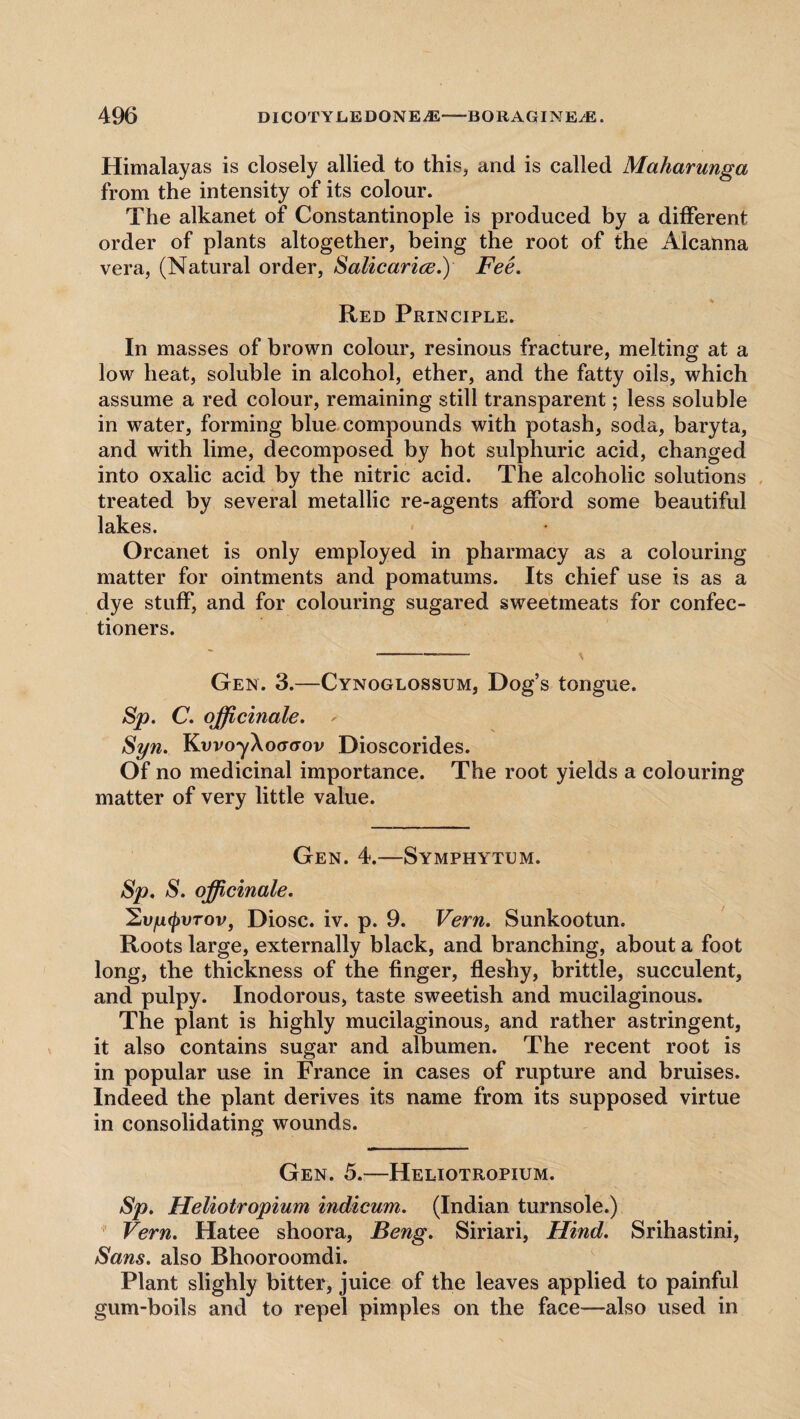 Himalayas is closely allied to this, and is called Maharunga from the intensity of its colour. The alkanet of Constantinople is produced by a different order of plants altogether, being the root of the Alcanna vera, (Natural order, Salicarice.) Fee. * Red Principle. In masses of brown colour, resinous fracture, melting at a low heat, soluble in alcohol, ether, and the fatty oils, which assume a red colour, remaining still transparent; less soluble in water, forming blue compounds with potash, soda, baryta, and with lime, decomposed by hot sulphuric acid, changed into oxalic acid by the nitric acid. The alcoholic solutions treated by several metallic re-agents afford some beautiful lakes. Orcanet is only employed in pharmacy as a colouring matter for ointments and pomatums. Its chief use is as a dye stuff, and for colouring sugared sweetmeats for confec¬ tioners. Gen. 3.—Cynoglossum, Dog’s tongue. Sp. C. officinale. * Syn. KvvoyAtxrtrov Dioscorides. Of no medicinal importance. The root yields a colouring matter of very little value. Gen. 4.—Symphytum. Sp. S. officinale. ^vyfjiVTov, Diosc. iv. p. 9. Vern. Sunkootun. Roots large, externally black, and branching, about a foot long, the thickness of the finger, fleshy, brittle, succulent, and pulpy. Inodorous, taste sweetish and mucilaginous. The plant is highly mucilaginous, and rather astringent, it also contains sugar and albumen. The recent root is in popular use in France in cases of rupture and bruises. Indeed the plant derives its name from its supposed virtue in consolidating wounds. Gen. 5.—Heliotropium. Sp. Heliotropium indicum. (Indian turnsole.) Vern. Hatee shoora, Feng. Siriari, Hind. Srihastini, Sans, also Bhooroomdi. Plant slighly bitter, juice of the leaves applied to painful gum-boils and to repel pimples on the face—also used in