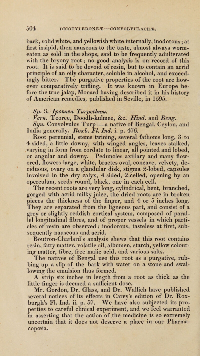 bark, solid white, and yellowish wThite internally, inodorous; at first insipid, then nauseous to the taste, almost always worm- eaten as sold in the shops, said to be frequently adulterated with the bryony root; no good analysis is on record of this root. It is said to be devoid of resin, but to contain an acrid principle of an oily character, soluble in alcohol, and exceed¬ ingly bitter. The purgative properties of the root are how¬ ever comparatively trifling. It was known in Europe be¬ fore the true jalap, Monard having described it in his history of American remedies, published in Seville, in 1595. Sp. 3. Ipomcea Turpethum. Vern. Teoree, Doodh-kulmee, &c. Hind. and Beng. Syn. Convolvulus Turp :—a native of Bengal, Ceylon, and India generally. Roxb. FI. Ind. i. p. 476. Root perennial, stems twining, several fathoms long, 3 to 4 sided, a little downy, with winged angles, leaves stalked, varying in form from cordate to linear, all pointed and lobed, or angular and downy. Peduncles axillary and many flowr- ered, flowers large, white, bractes oval, concave, velvety, de¬ ciduous, ovary on a glandular disk, stigma 2-lobed, capsules involved in the dry calyx, 4-sided, 2-celled, opening by an operculum, seeds round, black, one in each cell. The recent roots are very long, cylindrical, bent, branched, gorged with acrid milky juice, the dried roots are in broken pieces the thickness of the finger, and 4 or 5 inches long. They are separated from the ligneous part, and consist of a grey or slightly reddish cortical system, composed of paral¬ lel longitudinal fibres, and of proper vessels in which parti¬ cles of resin are observed ; inodorous, tasteless at first, sub¬ sequently nauseous and acrid. Boutron-Charlard’s analysis shews that this root contains resin, fatty matter, volatile oil, albumen, starch, yellow colour¬ ing matter, fibre, free malic acid, and various salts. The natives of Bengal use this root as a purgative, rub¬ bing up a slip of the bark with water on a stone and swal¬ lowing the emulsion thus formed. A strip six inches in length from a root as thick as the little finger is deemed a sufficient dose. Mr. Gordon, Dr. Glass, and Dr. Wallich have published several notices of its effects in Carey’s edition of Dr. Rox¬ burgh’s El. Ind. ii. p. 57. We have also subjected its pro¬ perties to careful clinical experiment, and we feel warranted in asserting that the action of the medicine is so extremely uncertain that it does not deserve a place in our Pharma¬ copoeia.