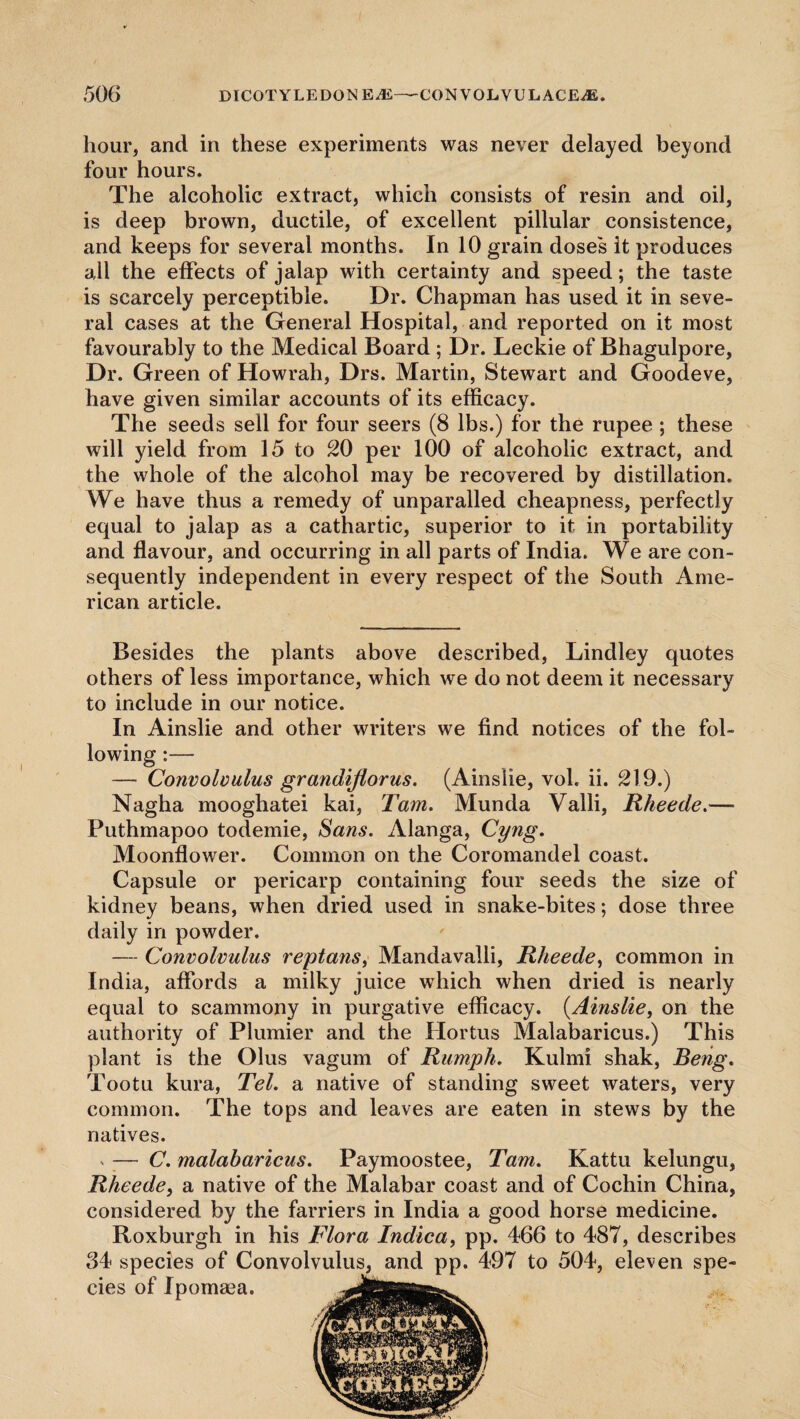 hour, and in these experiments was never delayed beyond four hours. The alcoholic extract, which consists of resin and oil, is deep brown, ductile, of excellent pillular consistence, and keeps for several months. In 10 grain doses it produces all the effects of jalap with certainty and speed; the taste is scarcely perceptible. Dr. Chapman has used it in seve¬ ral cases at the General Hospital, and reported on it most favourably to the Medical Board ; Dr. Leckie of Bhagulpore, Dr. Green of Howrah, Drs. Martin, Stewart and Goodeve, have given similar accounts of its efficacy. The seeds sell for four seers (8 lbs.) for the rupee ; these will yield from 15 to 20 per 100 of alcoholic extract, and the whole of the alcohol may be recovered by distillation. We have thus a remedy of unparalled cheapness, perfectly equal to jalap as a cathartic, superior to it in portability and flavour, and occurring in all parts of India. We are con¬ sequently independent in every respect of the South Ame¬ rican article. Besides the plants above described, Lindley quotes others of less importance, which we do not deem it necessary to include in our notice. In Ainslie and other writers we find notices of the fol¬ lowing :— — Convolvulus grandijlorus. (Ainslie, vol. ii. 219.) Nagha mooghatei kai, Tam. Munda Valli, Rheede.— Puthmapoo todemie, Sans. Alanga, Cyng. Moonflower. Common on the Coromandel coast. Capsule or pericarp containing four seeds the size of kidney beans, when dried used in snake-bites; dose three daily in powder. — Convolvulus reptans, Mandavalli, Rheede, common in India, affords a milky juice which when dried is nearly equal to scammony in purgative efficacy. (Ainslie, on the authority of Plunder and the Hortus Malabaricus.) This plant is the Olus vagum of Rumph. Kulmi shak, Beng. Tootu kura, Tel. a native of standing sweet waters, very common. The tops and leaves are eaten in stews by the natives. » — C. malabaricus. Paymoostee, Tam. Kattu kelungu, Rheede, a native of the Malabar coast and of Cochin China, considered by the farriers in India a good horse medicine. Roxburgh in his Flora Indica, pp. 466 to 487, describes 34 species of Convolvulus, and pp. 497 to 504, eleven spe¬ cies of Ipomasa.