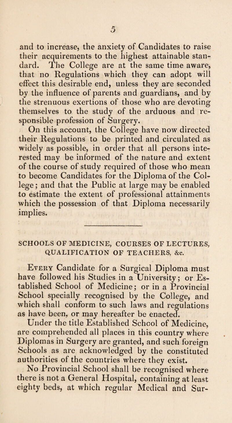 and to increase, the anxiety of Candidates to raise their acquirements to the highest attainable stan¬ dard. The College are at the same time aware, that no Regulations which they can adopt will effect this desirable end, unless they are seconded by the influence of parents and guardians, and by the strenuous exertions of those who are devoting themselves to the study of the arduous and re¬ sponsible profession of Surgery. On this account, the College have now directed their Regulations to be printed and circulated as widely as possible, in order that all persons inte¬ rested may be informed of the nature and extent of the course of study required of those who mean to become Candidates for the Diploma of the Col¬ lege; and that the Public at large may be enabled to estimate the extent of professional attainments which the possession of that Diploma necessarily implies. SCHOOLS OF MEDICINE, COURSES OF LECTURES, QUALIFICATION OF TEACHERS, &c. Every Candidate for a Surgical Diploma must have followed his Studies in a University; or Es¬ tablished School of Medicine; or in a Provincial School specially recognised by the College, and which shall conform to such laws and regulations as have been, or may hereafter be enacted. Under the title Established School of Medicine, are comprehended all places in this country where Diplomas in Surgery are granted, and such foreign Schools as are acknowledged by the constituted authorities of the countries where they exist. No Provincial School shall be recognised where there is not a General Hospital, containing at least eighty beds, at which regular Medical and Sur-