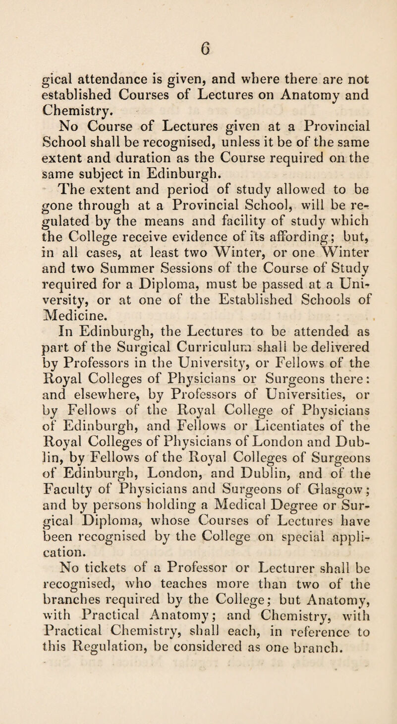 gical attendance is given, and where there are not established Courses of Lectures on Anatomy and Chemistry. No Course of Lectures given at a Provincial School shall be recognised, unless it be of the same extent and duration as the Course required on the same subject in Edinburgh. The extent and period of study allowed to be gone through at a Provincial School, will be re¬ gulated by the means and facility of study which the College receive evidence of its affording; but, in all cases, at least two Winter, or one Winter and two Summer Sessions of the Course of Study required for a Diploma, must be passed at a Uni¬ versity, or at one of the Established Schools of Medicine. In Edinburgh, the Lectures to be attended as part of the Surgical Curriculum shall be delivered by Professors in the University, or Fellows of the Royal Colleges of Physicians or Surgeons there: and elsewhere, by Professors of Universities, or by Fellows of the Royal College of Physicians of Edinburgh, and Fellows or Licentiates of the Royal Colleges of Physicians of London and Dub¬ lin, by Fellows of the Royal Colleges of Surgeons of Edinburgh, London, and Dublin, and of the Faculty of Physicians and Surgeons of Glasgow; and by persons holding a Medical Degree or Sur¬ gical Diploma, whose Courses of Lectures have been recognised by the College on special appli¬ cation. No tickets of a Professor or Lecturer shall be recognised, who teaches more than two of the branches required by the College; but Anatomy, with Practical Anatomy; and Chemistry, with Practical Chemistry, shall each, in reference to this Regulation, be considered as one branch.