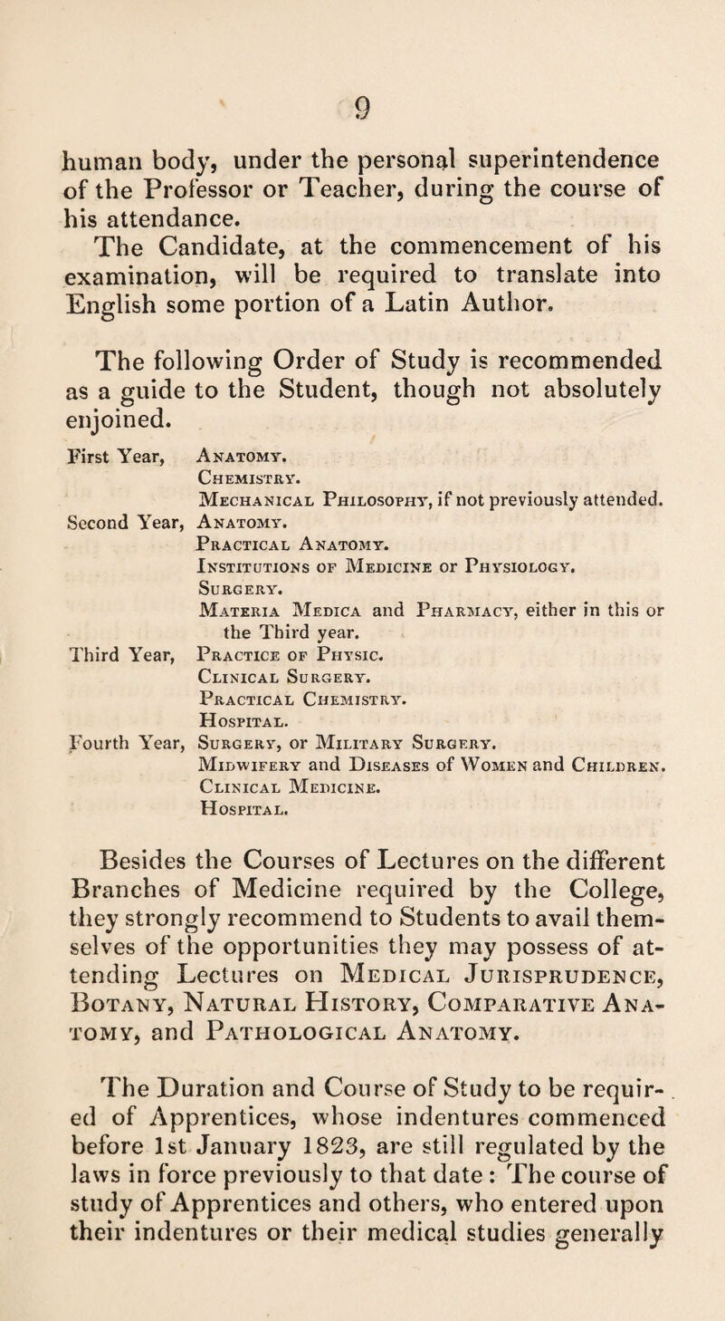 human body, under the personal superintendence of the Professor or Teacher, during the course of his attendance. The Candidate, at the commencement of his examination, will be required to translate into English some portion of a Latin Author, The following Order of Study is recommended as a guide to the Student, though not absolutely enjoined. First Year, Anatomy. Chemistry. Mechanical Philosophy, if not previously attended. Second Year, Anatomy. Practical Anatomy. Institutions of Medicine or Physiology. Surgery. Materia Medica and Pharmacy, either in this or the Third year. Third Year, Practice of Physic. Clinical Surgery. Practical Chemistry. Hospital. Fourth Year, Surgery, or Military Surgery. Midwifery and Diseases of Women and Children. Clinical Medicine. Hospital. Besides the Courses of Lectures on the different Branches of Medicine required by the College, they strongly recommend to Students to avail them¬ selves of the opportunities they may possess of at¬ tending Lectures on Medical Jurisprudence, Botany, Natural LIistory, Comparative Ana¬ tomy, and Pathological Anatomy. The Duration and Course of Study to be requir¬ ed of Apprentices, whose indentures commenced before 1st January 1823, are still regulated by the laws in force previously to that date : The course of study of Apprentices and others, who entered upon their indentures or their medical studies generally