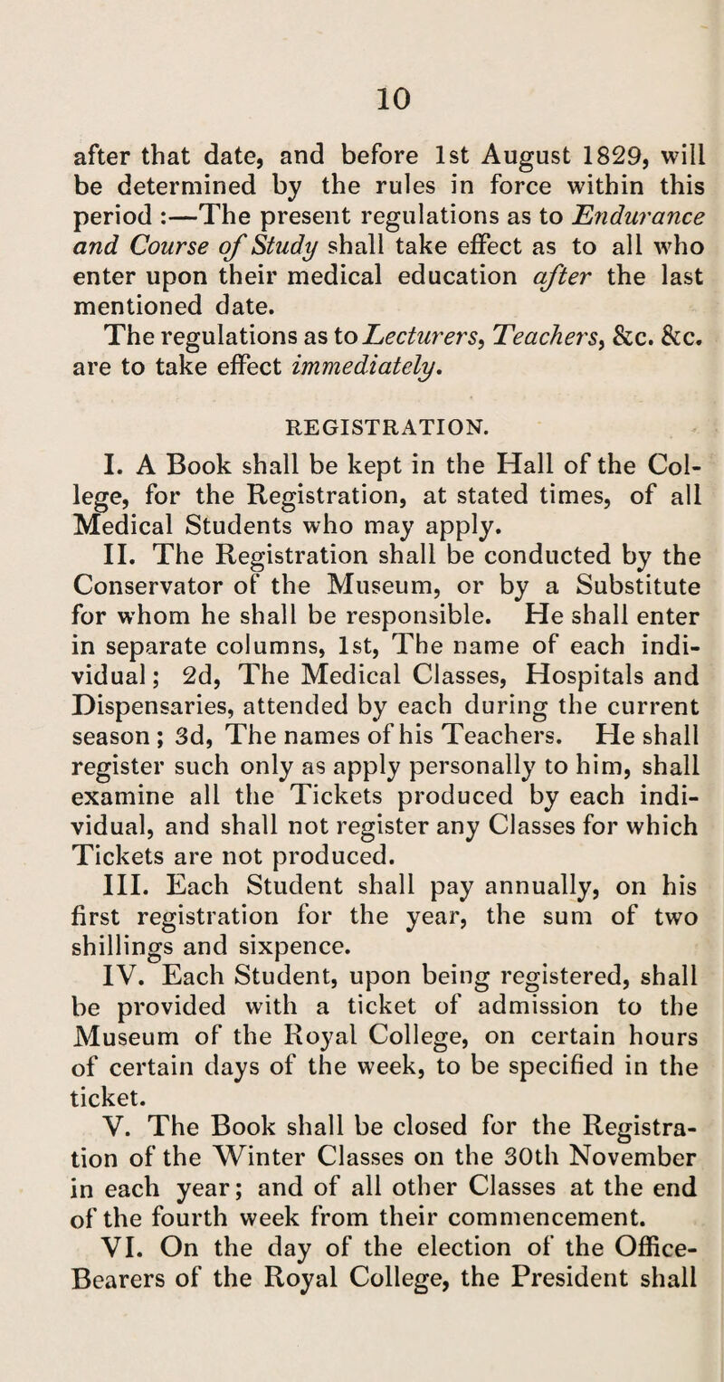 after that date, and before 1st August 1829, will be determined by the rules in force within this period :—The present regulations as to Endurance and Course of Study shall take effect as to all who enter upon their medical education after the last mentioned date. The regulations as to Lecturers, Teachers, &c. &c. are to take effect immediately. REGISTRATION. I. A Book shall be kept in the Hall of the Col¬ lege, for the Registration, at stated times, of all Medical Students who may apply. II. The Registration shall be conducted by the Conservator of the Museum, or by a Substitute for whom he shall be responsible. He shall enter in separate columns, 1st, The name of each indi¬ vidual ; 2d, The Medical Classes, Hospitals and Dispensaries, attended by each during the current season ; 3d, The names of his Teachers. He shall register such only as apply personally to him, shall examine all the Tickets produced by each indi¬ vidual, and shall not register any Classes for which Tickets are not produced. III. Each Student shall pay annually, on his first registration for the year, the sum of two shillings and sixpence. IV. Each Student, upon being registered, shall be provided with a ticket of admission to the Museum of the Royal College, on certain hours of certain days of the week, to be specified in the ticket. V. The Book shall be closed for the Registra¬ tion of the Winter Classes on the 30th November in each year; and of all other Classes at the end of the fourth week from their commencement. VI. On the day of the election of the Office- Bearers of the Royal College, the President shall