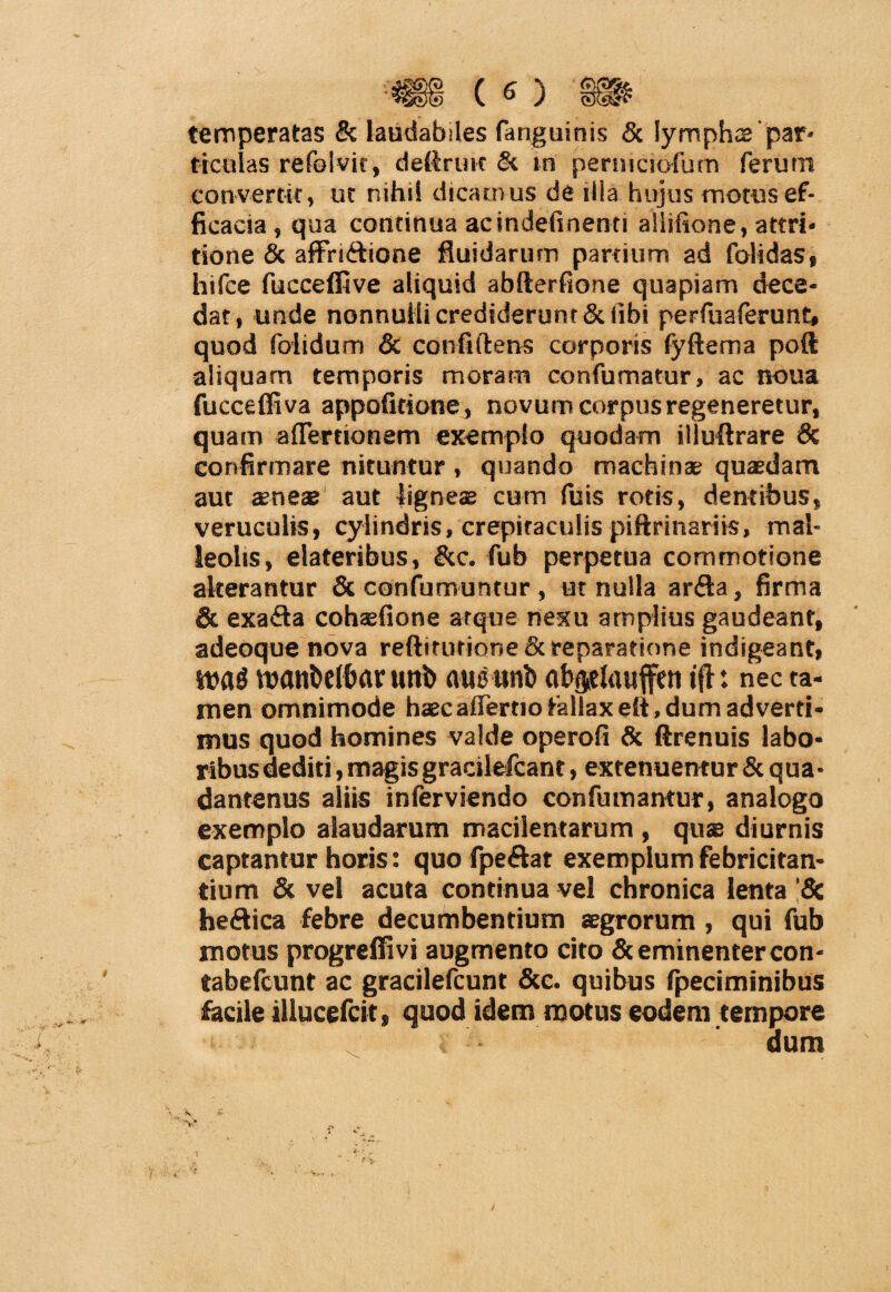 •« («) » temperatas & laudabiles fanguinis & lympha par¬ ticulas refolvic, deftrim & tn permciofum ferum convertit, ut nihil dicamus de illa hujus motus ef¬ ficacia , qua continua acindefinenti allifione, attri¬ tione & affn&ione fluidarum partium ad folidas, hifce fucceffive aliquid abfterfione quapiam dece¬ dat, unde nonnulli crediderunt & fibi perfuaferunt, quod foiidum & confidens corporis fyftema poft aliquam temporis moram confumatur, ac noua fucceffiva appofitione, novum corpus regeneretur, quam aflertionem exemplo quodam illuftrare & confirmare nituntur , quando machinae quaedam aut aeneae aut ligneae cum fuis rotis, dentibus, veruculis, cylindris, crepitaculis piftrinariis, mal¬ leolis, elateribus, &c. fub perpetua commotione alterantur & confumuntur , ut nulla arda, firma & exa&a cohsefione atque nexu amplius gaudeant, adeoque nova reftiturione & reparatione indigeant, tpanbelbar uttb austinb ab<jelauffen tfl: nec ta¬ men omnimode haec afier.no fallax efi, dum ad verti¬ mus quod homines valde operofi & ftrenuis labo¬ ribus dediti, magis gracilefcant, extenuentur & qua• dantenus aliis inferviendo confutuantur, analogo exemplo alaudarum macilentarum , quae diurnis captantur horis: quo fpe&at exemplum febricitan¬ tium & vel acuta continua vel chronica lenta ’8c heftica febre decumbentium aegrorum , qui fub motus progreffivi augmento cito & eminenter con¬ tabefiunt ac gracilefcunt &c. quibus fpeciminibus facile illucefcit, quod idem motus eodem tempore dum