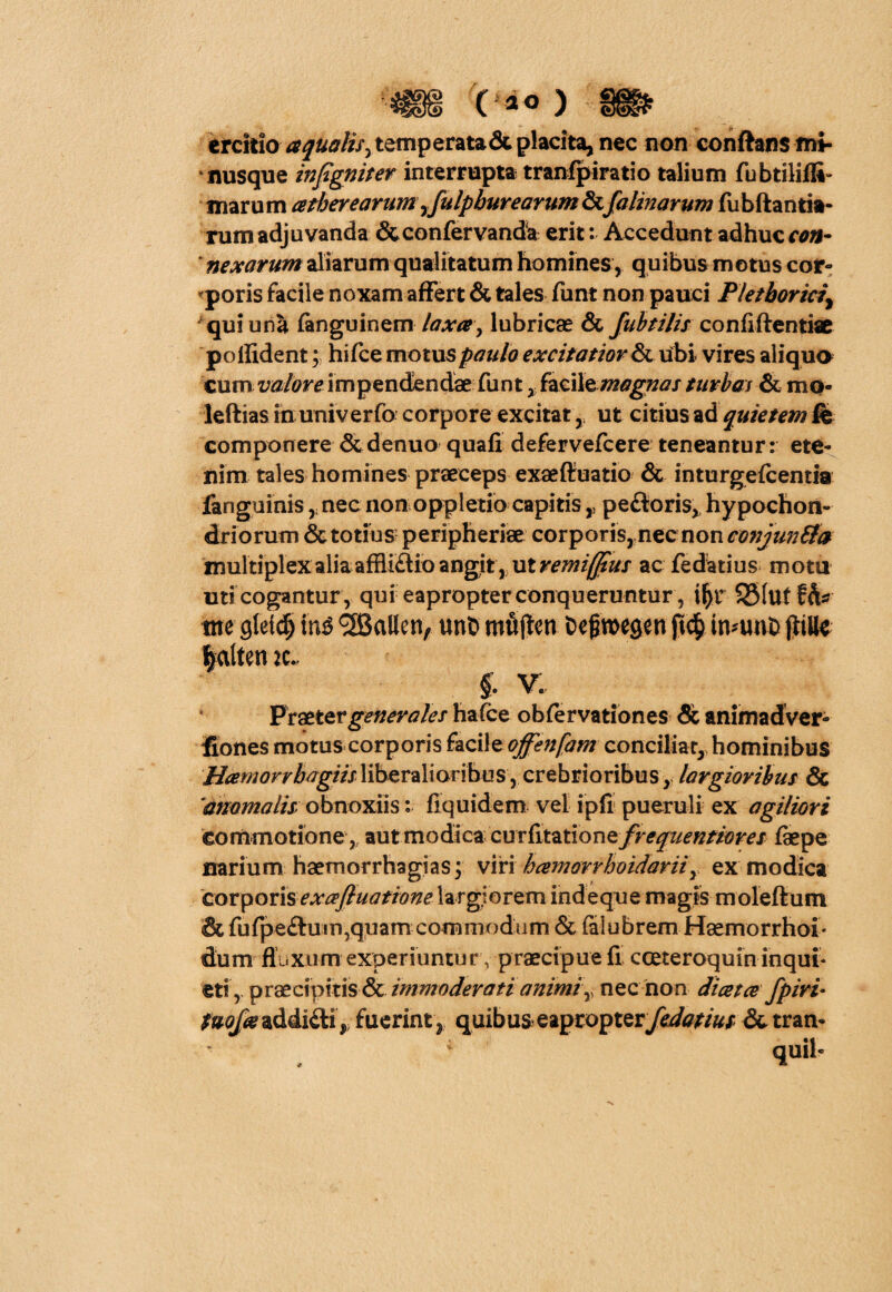 ( *0 ) crcitio aqualis^ temperata <3c placita, nec non conftansmi- nusque infgniter interrupta tranfpiratio talium fubtiliffi- marum cetherearumyfulpburearumSzfalinarum fubftantia- rum adjuvanda Scconfervanda erit: Accedunt adhuc con- * nexarum aliarum qualitatum homines , quibus motus cor¬ poris facile noxam affert & tales funt non pauci Pletbortd\ * qui una fanguinem laxce> lubricae & fubtilis confidentiae pollident; hifce motus paulo excitatior & ubi vires aliqua cum valore impendendae funt , facil^magnas turbas & mo* ieftias in univerfo corpore excitat ,s ut citius ad quietem fis componere & denuo quafi defervefcere teneantur: ete¬ nim tales homines praeceps exaeffuatio & inturgefcentia fanguinis nec non oppletio capitispectoris, hypochon¬ driorum & totius peripheriae corporis, nec non conjunSta multiplex alia affli£tio angit, ut remi(jlus ac fedatius motu uti cogantur , qui eapropter conqueruntur, if)t S51uf ih* tne gteid) in£ <3Ballen/ unt> mujten fcefwegen ifrunh jjtiHe ftalten ( v; Praeter generales hafce obfervationes & animadver- fiones motus corporis facilzoffenfam conciliat, hominibus Hcemorrbagiis liberalioribus, crebrioribus, largioribus & anomalis: obnoxiis: fiquidem vel ipfi pueruli ex agiliori commotione, aut modica curfitatione freqiientiores faepe narium haemorrhagias; viri hcemarrhoidavii Y ex modica corporis exceftuatione largiorem indeque magis moleflrum & fufpe£tutn,qqam commodum & falubrem Haemorrhoi* dum fluxum experiuntur, praecipue fi cceteroquin inqui* eti, praecipitis & immoderati animiy nec non di ce t ce fpiri• tvofa addiili ,; fuerint , quibus eaproptery&/<?//&/ &tran-