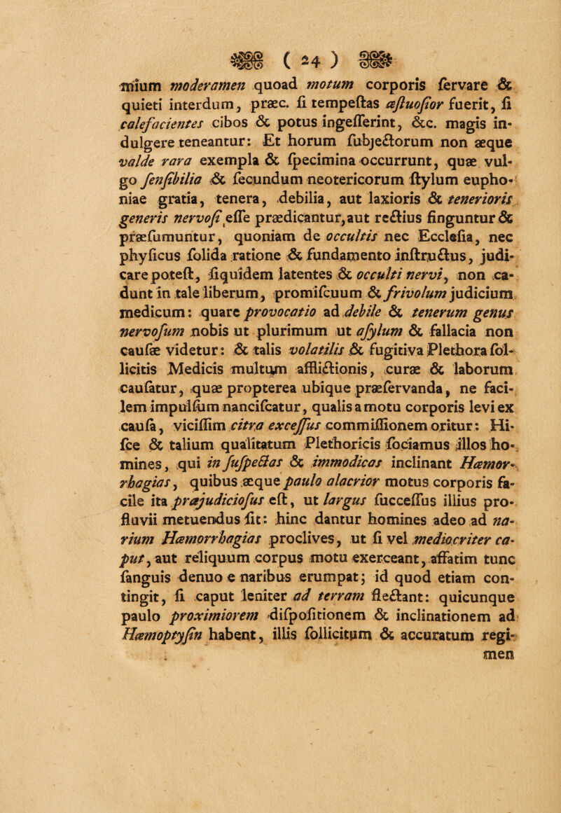 ^§§ci mium moderamen quoad motum corporis fervare & quieti interdum, praec. fi tempeftas ceftuopor fuerit, fi calefacientes cibos & potus ingefferint, &c. magis in- dulgere teneantur: Et horum fubjeflorum non aeque valde rara exempla & fpecimioaoccurrunt, quae vul¬ go fenpbilia •& fecundum neotericorum ftylum eupho- niae gratia, tenera, debilia, aut laxioris & tenerioris generis nervojt effe praedicantur, aut reftius finguntur & praefumuntur, quoniam de occultis nec Ecclefia, nec phyficus folida ratione & fundamento inftruflus, judi¬ care poteft, fiquidem latentes & occulti nervi, non ca¬ dunt in tale liberum, promilcuum & frivolum judicium medicum: quare provocatio ad debile & tenerum genus nervofum nobis ut plurimum ut afylum & fallacia non caufae videtur: & talis volatilis & fugitivaPlethorafoh licitis Medicis multam affiiflionis, curae & laborum eaufetur, quae propterea ubique praefervanda, ne faci¬ lem impulfiimnancifcatur, qualis a motu corporis levi ex caufa, vicifiim citra exceffus commiffionem oritur: Hi- fce & talium qualitatum Plethoricis fodamus illos ho¬ mines 3 qui in fufpe&as & immodicas inclinant Hcemor« rhagias, quibus aeque paulo alacrior motus corporis fa¬ cile ita prajudiciofus eft, ut largus fucceffus illius pro¬ fluvii metuendus fit: hinc dantur homines adeo ad na¬ rium Hcemorrhagias proclives, ut Ii vel mediocriter ca¬ put ^ aut reliquum corpus motu exerceant, affatim tunc fanguis denuo e naribus erumpat 3 id quod etiam con¬ tingit, fi caput leniter ad terram fle£tant: quicunque paulo proximiorem difpoiitionem & inclinationem ad Hcemoptypn habent, illis follicitpm & accuratum regi¬ men