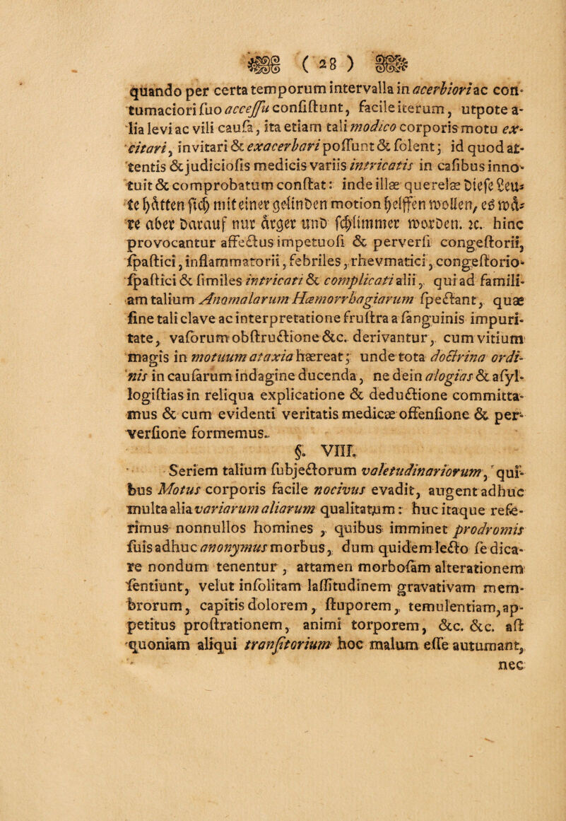 quando per certa temporum intervalla macerliorizc con¬ tumaciori fuo accejju confidunt, facile iterum, utpotea- lia levi ac vili caufa, ita etiam tziimodico corporis motu ex- citari, invitari & exacerbaripoiTunt & folent 3 id quod at¬ tentis &judiciofis medicis variis intricatis in cafibus inno¬ tuit 6c comprobatum conflat: inde illae querela tuefe Seu- te fyfttten fid) mtf einetgeltnben motion tyelffen meIIen, ce ma¬ te abet Darauf nur arger tinD fcpttimer morDen. m. hinc provocantur affe£lu$ impetuofi & perverfi congeftorii, jfpaflici, inflammatorii, febriles , rhevmatici , congeftorio- fpaftici 6c fi miles intricati & complicati aliiy qui ad famili¬ am talium Anomalarum Hcemovrbagiarum fpeftant, quae fine tali clave ac interpretatione fruilra a (anguinis- impuri¬ tate, vaforum obftru£lione&c. derivantur, cum vitium magis in motuum ataxia haereat ; unde tota doSlrina ordi¬ nis in caularum indagine ducenda, ne dein alogias & afyh logifliasin reliqua explicatione & deduftione committa¬ mus & cum evidenti veritatis medicae ofFenfione & per- verfione formemus., §: vnr. Seriem talium fubje&orum valetudinariorum, qui¬ bus Motus corporis facile nocivus evadit, augent adhuc Txm\ted\2Lvariarumaliarum qualitatem r huc itaque refe¬ rimus nonnullos homines , quibus imminet prodromis filis adhuc anonymus morbus * dum quidem leflo fe dica¬ re nondum tenentur , attamen morbofam alterationem fentiunt,, velut infolitam laflitudinem gravativam mem¬ brorum, capitis dolorem, ftuporem,, temulentiam, ap¬ petitus proftrationem, animi torporem, &c. &c. afl quoniam aliqui tranjitorium hoc malum ede autumant, nec