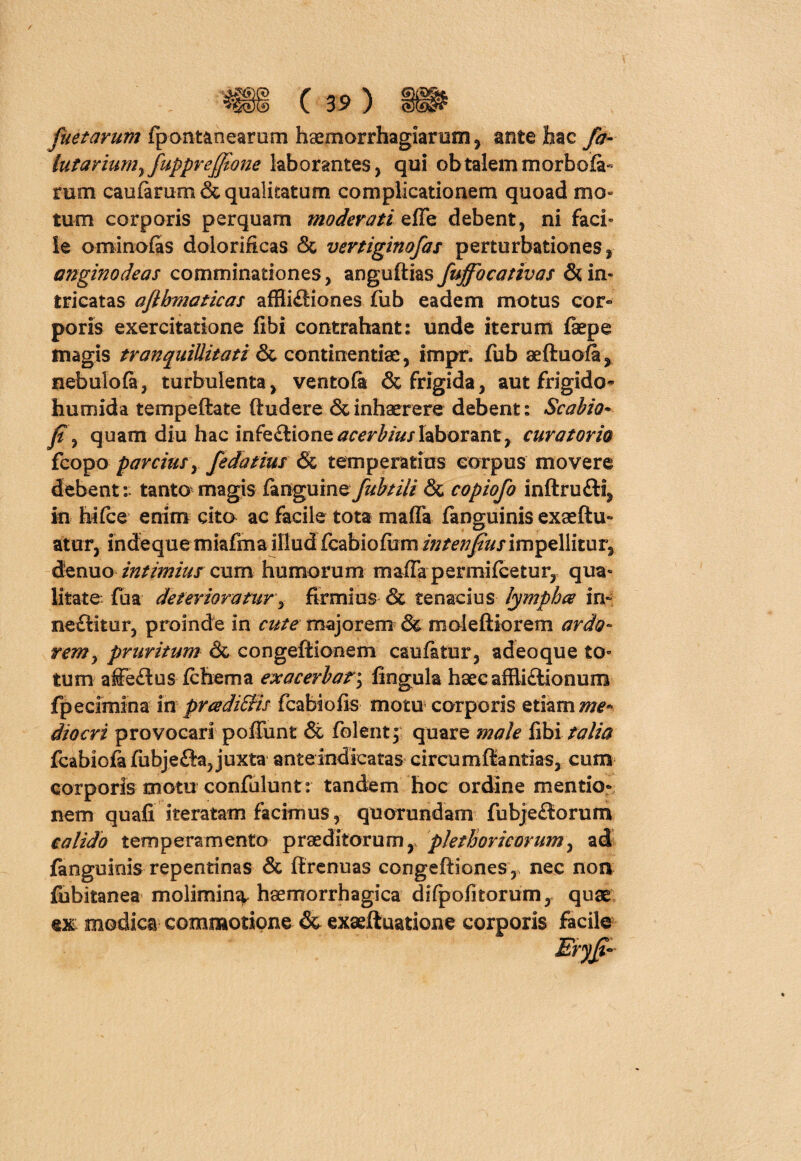 fuetarum fpontanearum haemorrhagiarem, antehac fa- lufariumrfupprejftone laborantes, qui ob talem morbofa- mm caularum & qualitatum complicationem quoad mo¬ tum corporis perquam moderati effe debent, ni faci» le ominofas dolorificas & vertiginofas perturbationes, anginodeas comminationes, anguftias fujfocativas & in¬ tricatas aflhsnaticas affii£iiones fub eadem motus cor¬ poris exercitatione fibi contrahant: unde iterum faepe magis tranquillitati continentiae, impr. fub aeftuofa, nebulola, turbulenta, ventofa & frigida, aut frigido» humida tempeftate (ludere & inhaerere debent: Scabio* f, quam diu hac infe&ionetfrcrfejlaborant, curatorio fcopo parcius, fedatius & temperatius eorpus movere debent: tanto magis fanguine fubtili & copiofo inftru£li, in hifce enim cita ac facile tota maffa fanguinis exaeftu- atur, indeque miafmaillud fcabiolum intenfus impellitur, de nuo intimius cum humorum maffa permifcetur, qua¬ litate fua deterioratur, firmius & tenacius lympher in- neftltur, proinde in cute majorem & moieftiorem ardo¬ rem y pruritum & congefiionem caufatur, adeoque to¬ tum affe£lus (cfoema exacerbaf; lingula haecaffliclionum fpecimina in pr&di&is fcabiofis motu corporis etiam me¬ diocri provocari poffunt & (olent5; quare male fibi talia fcabiofa fiibjeiia, juxta anteindicatas circumflandas, cum corporis motu confulunt: tandem hoc ordine mentio¬ nem quali iteratam facimus, quorundam fubje£lorum calido temperamento praeditorum, plethoricorum, ad fanguinis repentinas & llrenuas congeftiones,, nec non fubitanea molimin^. haemorrhagica dilpofitorum, quae ex: modica commotione & exaeftuatione corporis facile