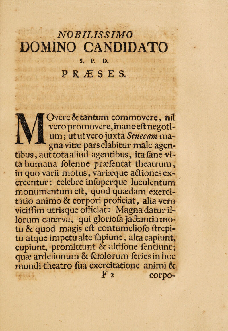 NOBILISSIMO DOMINO CANDIDATO S. P. D. PR^SESl Overe & tantum commovere, tiil vero promovere, inane eft negoti - um ] ut ut vero ] u xta Senecam ma¬ gna vitae parselabitur male agen¬ tibus, aut totaaliud agentibus, ita (ane vi¬ ta humana folenne praefentat theatrum, in quo varii motus, variaeque a&iones ex¬ ercentur : celebre infuperque luculentum monumentum eft, quod quaedam exerci¬ tatio animo & corpori proficiat, alia vero viciffim utrisque officiat Magna datur il¬ lorum caterva, qui gloriola ja&antiamo¬ tu & quod magis eft contumeliofo ftrepi- tu atque impetu alte lapiunt, alta capiunt, cupiunt, promittunt et altifbne fentiunt; quae ardelionum & fciolorum feries in hoc mundi theatro fua exercitatione animi & F 2 corpo-