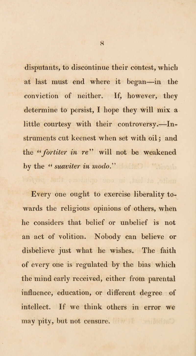 disputants, to discontinue their contest, which at last must end where it began—in the conviction of neither. If, however, they determine to persist, I hope they will mix a little courtesy with their controversy.—In¬ struments cut keenest when set with oil; and the “for titer in re will not be weakened by the “ suaviter in modo  Every one ought to exercise liberality to¬ wards the religious opinions of others, when he considers that belief or unbelief is not an act of volition. Nobody can believe or disbelieve just what he wishes. The faith of every one is regulated by the bias which the mind early received, either from parental influence, education, or different degree of intellect. If we think others in error we may pity, but not censure.