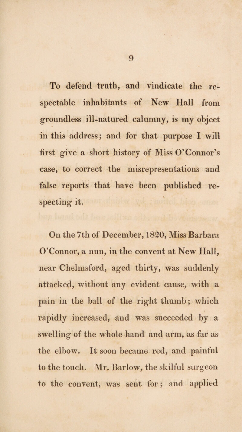 To defend truth, and vindicate the re¬ spectable inhabitants of New Hall from groundless ill-natured calumny, is my object in this address; and for that purpose I will first give a short history of Miss O’Connor’s case, to correct the misrepresentations and false reports that have been published re¬ specting it. On the 7th of December, 1820, Miss Barbara O’Connor, a nun, in the convent at New Hall, near Chelmsford, aged thirty, was suddenly attacked, without any evident cause, with a pain in the ball of the right thumb; which rapidly increased, and was succeeded by a swelling of the whole hand and arm, as far as the elbow. It soon became red, and painful to the touch. Mr. Barlow, the skilful surgeon to the convent, was sent for; and applied