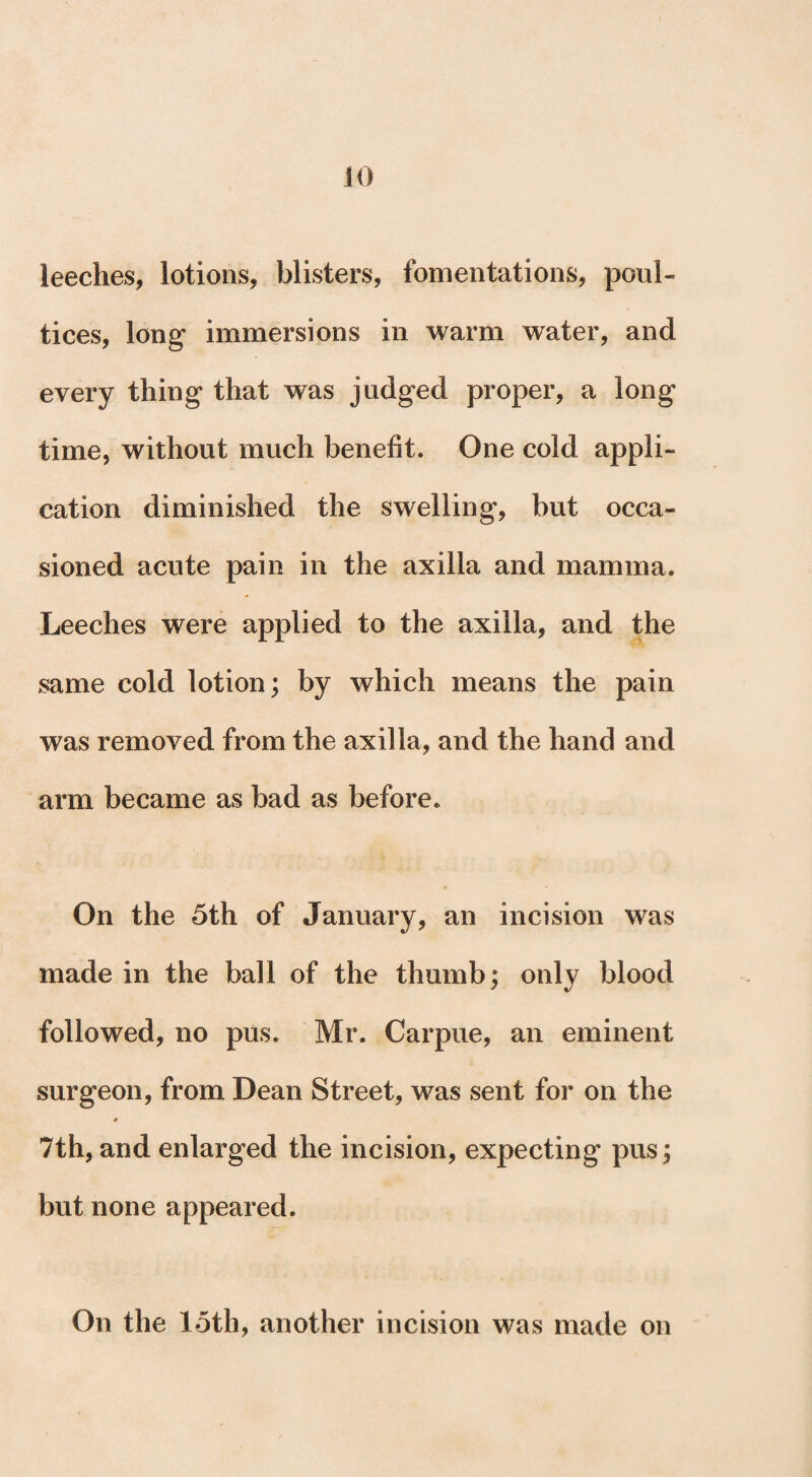 JO leeches, lotions, blisters, fomentations, poul¬ tices, long* immersions in warm water, and every thing* that was judged proper, a long time, without much benefit. One cold appli¬ cation diminished the swelling, but occa¬ sioned acute pain in the axilla and mamma. Leeches were applied to the axilla, and the same cold lotion; by which means the pain was removed from the axilla, and the hand and arm became as bad as before. On the 5th of January, an incision was made in the ball of the thumb; only blood followed, no pus. Mr. Carpue, an eminent surgeon, from Dean Street, was sent for on the * 7th, and enlarged the incision, expecting pus; but none appeared. On the 15th, another incision was made on