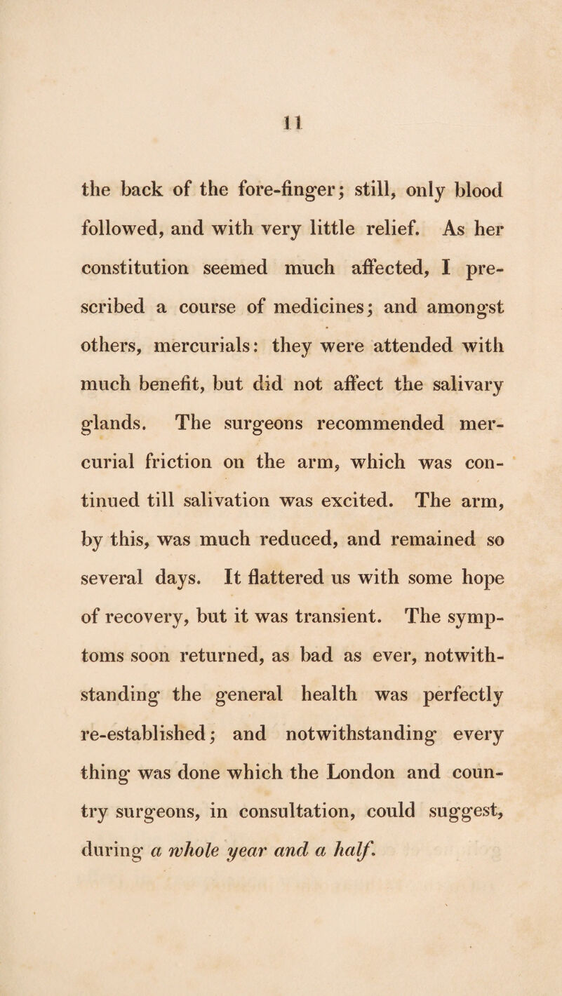 the back of the fore-finger; still, only blood followed, and with very little relief. As her constitution seemed much affected, I pre¬ scribed a course of medicines; and amongst others, mercurials: they were attended with much benefit, but did not affect the salivary glands. The surgeons recommended mer¬ curial friction on the arm, which was con¬ tinued till salivation was excited. The arm, by this, was much reduced, and remained so several days. It flattered us with some hope of recovery, but it was transient. The symp¬ toms soon returned, as bad as ever, notwith¬ standing the general health was perfectly re-established; and notwithstanding every thing was done which the London and coun¬ try surgeons, in consultation, could suggest, during a whole year and a half1