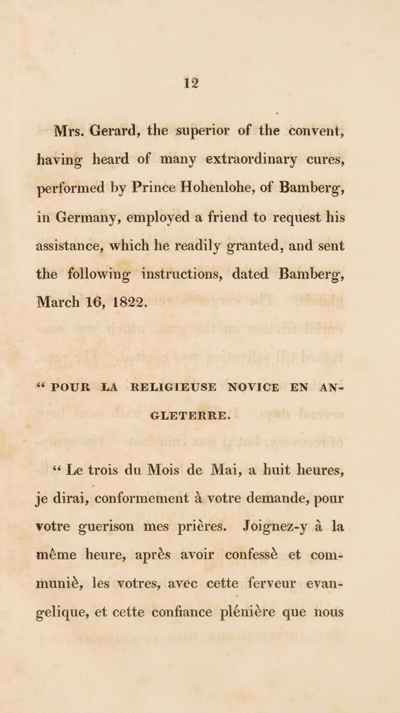 Mrs. Gerard, the superior of the convent, having heard of many extraordinary cures, performed by Prince Hohenlohe, of Bamberg, in Germany, employed a friend to request his assistance, which he readily granted, and sent the following instructions, dated Bamberg, March 16, 1822. “ POUR LA REL1GIEUSE NOVICE EN AN- GLETERRE. “ Le trois du Mois de Mai, a huit heures, je dirai, conformement a votre demande, pour votre guerison mes prieres. Joignez-y a la mSme heure, aprSs avoir confess^ et com¬ munis, les votres, avec cette ferveur evan- gelique, et cette confiance pleniSre que nous