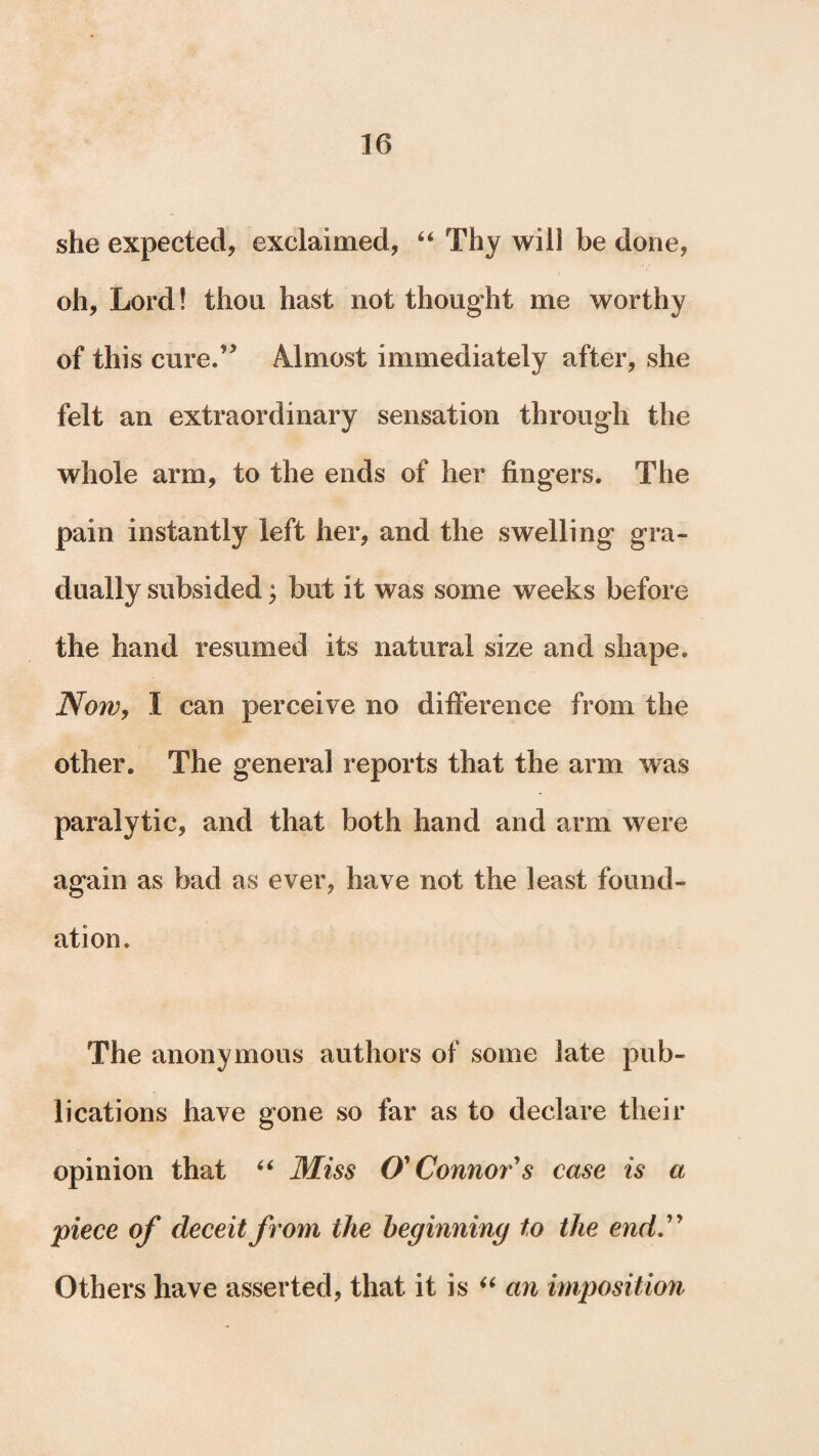 she expected, exclaimed, “ Thy will be done, oh, Lord! thou hast not thought me worthy of this cure.’* Almost immediately after, she felt an extraordinary sensation through the whole arm, to the ends of her fingers. The pain instantly left her, and the swelling gra¬ dually subsided; but it was some weeks before the hand resumed its natural size and shape. Now, I can perceive no difference from the other. The general reports that the arm was paralytic, and that both hand and arm were again as bad as ever, have not the least found¬ ation. The anonymous authors of some late pub¬ lications have gone so far as to declare their opinion that “ Miss O'Connor's case is a piece of deceit from the beginning to the end. Others have asserted, that it is “ an imposition