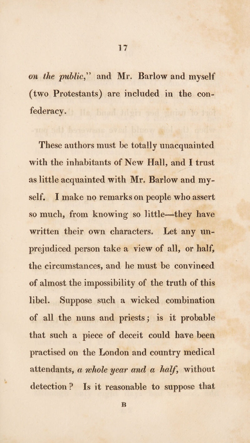 on the publicand Mr. Barlow and myself (two Protestants) are included in the con¬ federacy. These authors must be totally unacquainted with the inhabitants of New Hall, and I trust as little acquainted with Mr. Barlow and my¬ self. I make no remarks on people who assert so much, from knowing so little—-they have written their own characters. Let any un¬ prejudiced person take a view of all, or half, the circumstances, and he must be convinced of almost the impossibility of the truth of this libel. Suppose such a wicked combination of all the nuns and priests; is it probable that such a piece of deceit could have been practised on the London and country medical attendants, a whole year and a half, without detection ? Is it reasonable to suppose that B