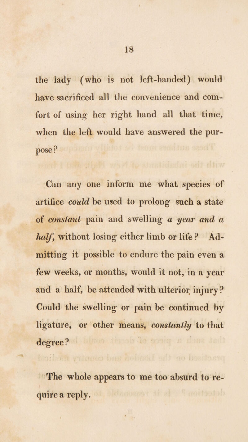 the lady (who is not left-handed) would have sacrificed all the convenience and com¬ fort of using her right hand all that time, when the left would have answered the pur¬ pose? Can any one inform me what species of artifice could be used to prolong such a state of constant pain and swelling a year and a half, without losing either limb or life ? Ad¬ mitting it possible to endure the pain even a few weeks, or months, would it not, in a year and a half, be attended with ulterior injury ? Could the swelling or pain be continued by ligature, or other means, constantly to that degree ? The whole appears to me too absurd to re¬ quire a reply.
