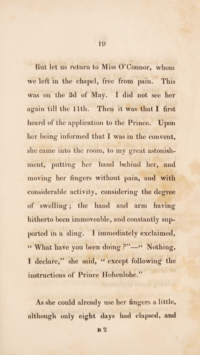 But let us return to Miss O’ Connor r whom we left in the chapel, free from pain. This was on the 3d of May. I did not see her again till the 11th. Then it was that I first heard of the application to the Prince. Upon her being informed that I was in the convent, she came into the room, to my great astonish¬ ment, putting her hand behind her, and moving her fingers without pain, and with considerable activity, considering the degree of swelling; the hand and arm having hitherto been immoveable, and constantly sup¬ ported in a sling. I immediately exclaimed, 46 What have you been doing ?”—“ Nothing, I declare,” she said, “ except following the instructions of Prince Hohenlohe,” As she could already use her fingers a little, although only eight days had elapsed, and b2