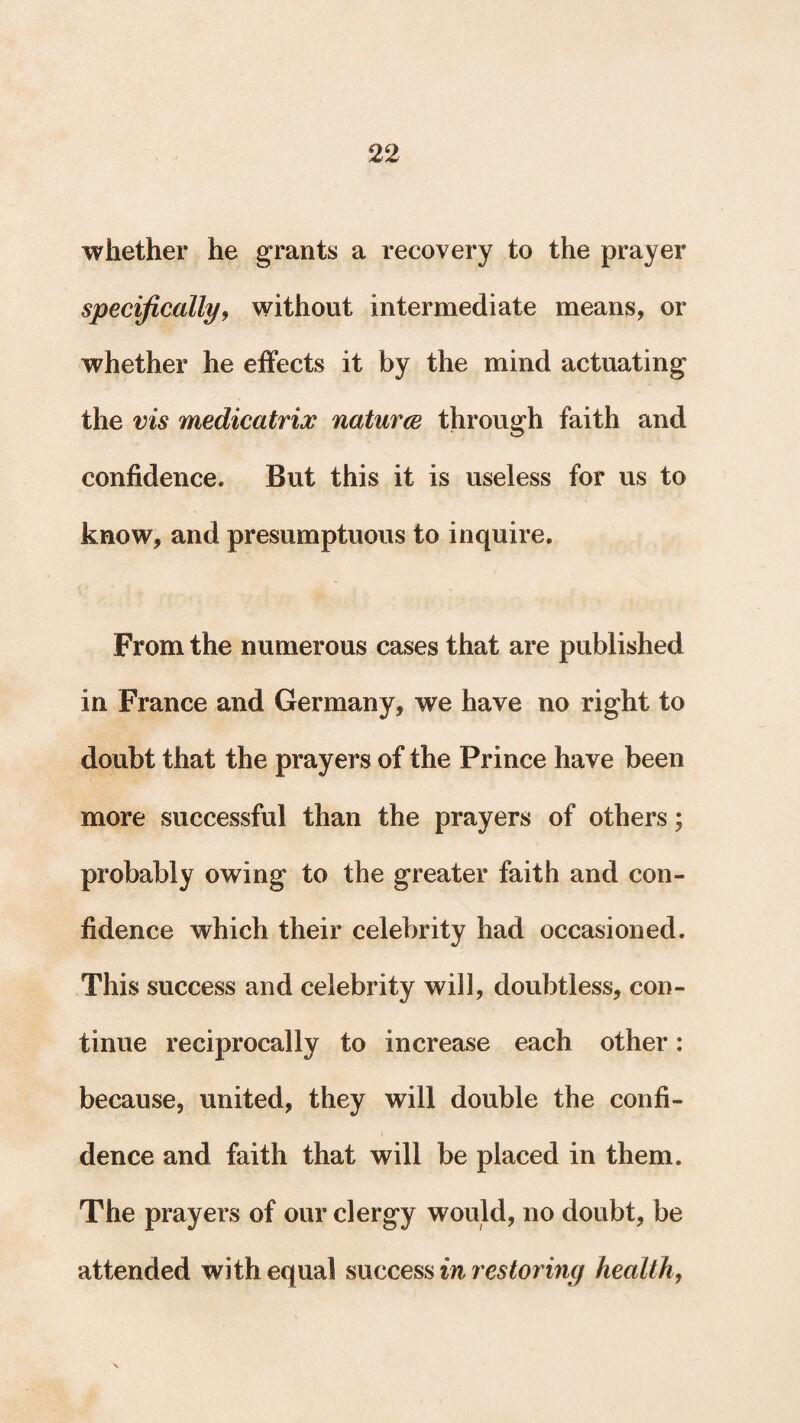 whether he grants a recovery to the prayer specifically, without intermediate means, or whether he effects it by the mind actuating the vis medicatrix naturce through faith and confidence. But this it is useless for us to know, and presumptuous to inquire. From the numerous cases that are published in France and Germany, we have no right to doubt that the prayers of the Prince have been more successful than the prayers of others; probably owing to the greater faith and con¬ fidence which their celebrity had occasioned. This success and celebrity will, doubtless, con¬ tinue reciprocally to increase each other: because, united, they will double the confi¬ dence and faith that will be placed in them. The prayers of our clergy would, no doubt, be attended with equal success in restoring health,