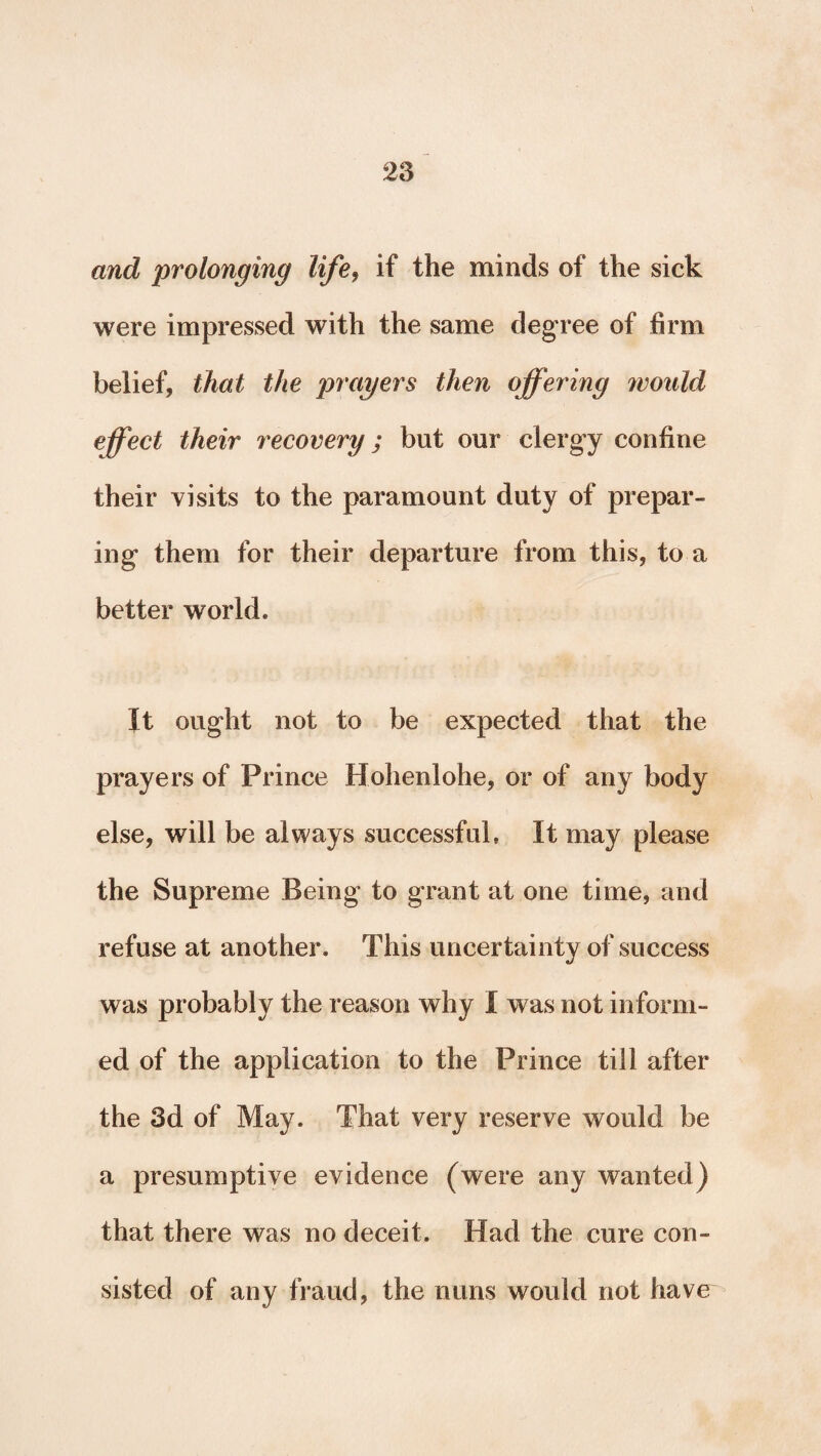 and prolonging life, if the minds of the sick were impressed with the same degree of firm belief, that the prayers then ojfering would effect their recovery ; but our clergy confine their visits to the paramount duty of prepar¬ ing them for their departure from this, to a better world. It ought not to be expected that the prayers of Prince Hohenlohe, or of any body else, will be always successful. It may please the Supreme Being to grant at one time, and refuse at another. This uncertainty of success was probably the reason why I was not inform¬ ed of the application to the Prince till after the 3d of May. That very reserve would be a presumptive evidence (were any wanted) that there was no deceit. Had the cure con¬ sisted of any fraud, the nuns would not have