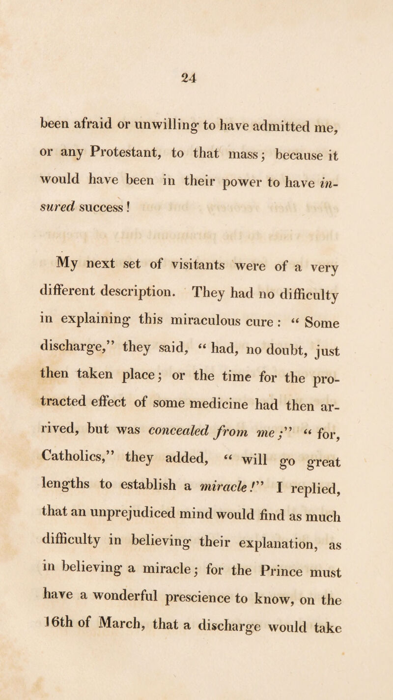 been afraid or unwilling to have admitted me, or any Protestant, to that mass; because it would have been in their power to have in¬ sured success! My next set of visitants were of a very different description. They had no difficulty in explaining this miraculous cure : “ Some discharge,” they said, “ had, no doubt, just then taken place \ or the time for the pro¬ tracted effect of some medicine had then ar¬ rived, but was concealed from me;” “ for, Catholics, they added, 44 will go great lengths to establish a miracle/” I replied, that an unprejudiced mind would find as much difficulty in believing their explanation, as in believing a miracle \ for the Prince must have a wonderful prescience to know, on the 16th of March, that a discharge would take