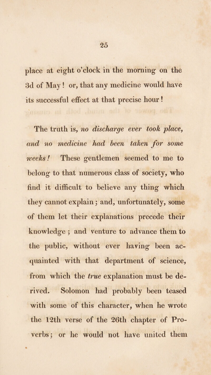 place at eight o’clock in the morning on the 3d of May! or, that any medicine would have its successful effect at that precise hour! The truth is, no discharge ever took place, and no medicine had been taken for some weeks! These gentlemen seemed to me to belong to that numerous class of society, who find it difficult to believe any thing which they cannot explain; and, unfortunately, some of them let their explanations precede their knowledge ; and venture to advance them to the public, without ever having been ac¬ quainted with that department of science, from which the true explanation must be de¬ rived. Solomon had probably been teased with some of this character, when he wrote the 12th verse of the 26th chapter of Pro¬ verbs; or he would not have united them