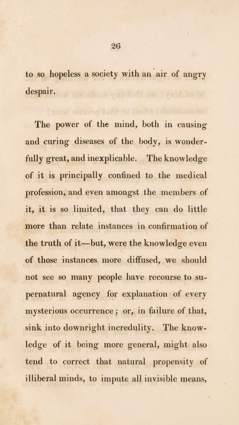 to so hopeless a society with an air of angry despair. The power of the mind, both in causing- and curing diseases of the body, is wonder¬ fully great, and inexplicable. The knowledge of it is principally confined to the medical profession, and even amongst the members of it, it is so limited, that they can do little more than relate instances in confirmation of the truth of it—but, were the knowledge even of those instances more diffused, we should not see so many people have recourse to su¬ pernatural agency for explanation of every mysterious occurrence; or, in failure of that, sink into downright incredulity. The know¬ ledge of it being more general, might also tend to correct that natural propensity of illiberal minds, to impute all invisible means, i