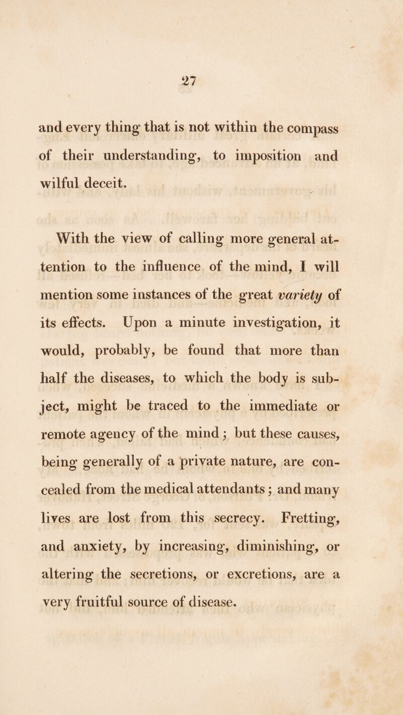 and every thing that is not within the compass of their understanding, to imposition and wilful deceit. / X With the view of calling more general at¬ tention to the influence of the mind, I will mention some instances of the great variety of its effects. Upon a minute investigation, it would, probably, be found that more than half the diseases, to which the body is sub- / ject, might be traced to the immediate or remote agency of the mind j but these causes, being generally of a private nature, are con¬ cealed from the medical attendants; and many lives are lost from this secrecy. Fretting, and anxiety, by increasing, diminishing, or altering the secretions, or excretions, are a very fruitful source of disease.