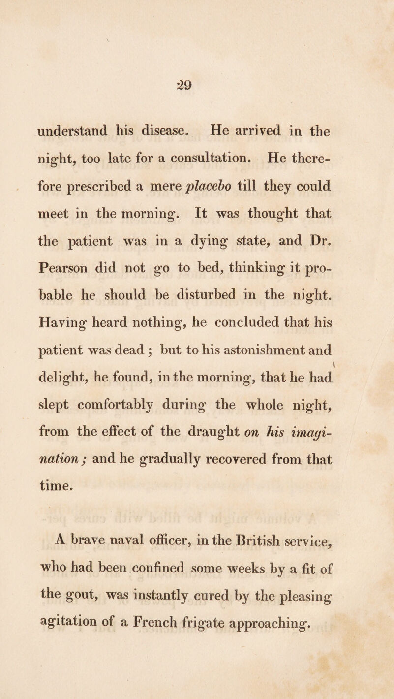 understand his disease. He arrived in the night, too late for a consultation. He there¬ fore prescribed a mere placebo till they could meet in the morning. It was thought that the patient was in a dying state, and Dr. Pearson did not go to bed, thinking it pro¬ bable he should be disturbed in the night. Having heard nothing, he concluded that his patient was dead ; but to his astonishment and i delight, he found, in the morning, that he had slept comfortably during the whole night, from the effect of the draught on his imagi¬ nation; and he gradually recovered from that time. A brave naval officer, in the British service, who had been confined some weeks by a fit of the gout, was instantly cured by the pleasing agitation of a French frigate approaching.