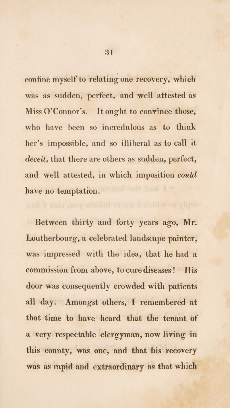 confine myself to relating* one recovery, which was as sudden, perfect, and well attested as Miss O’Connor’s. It ought to convince those, who have been so incredulous as to think her’s impossible, and so illiberal as to call it deceit, that there are others as sudden, perfect, and well attested, in which imposition could have no temptation. Between thirty and forty years ago, Mr. Loutherbourg, a celebrated landscape painter, was impressed with the idea, that he had a commission from above, to cure diseases! His door was consequently crowded with patients all day. Amongst others, I remembered at that time to have heard that the tenant of a very respectable clergyman, now living in this county, was one, and that his recovery was as rapid and extraordinary as that which