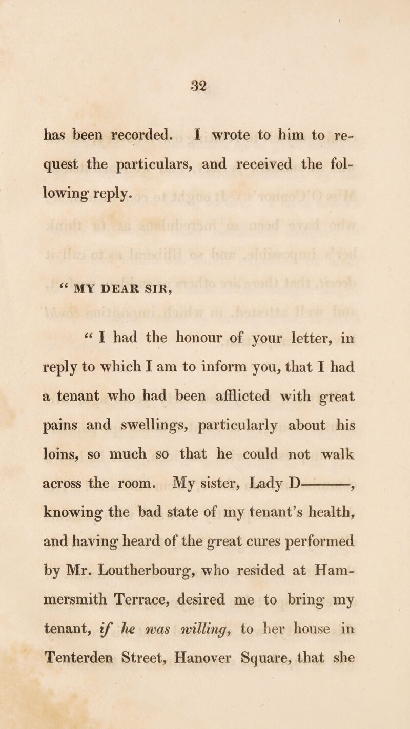 lias been recorded. I wrote to him to re¬ quest the particulars, and received the fol¬ lowing reply. “ MY DEAR SIR, “ I had the honour of your letter, in reply to which I am to inform you, that I had a tenant who had been afflicted with great pains and swellings, particularly about his loins, so much so that he could not walk across the room. My sister, Lady D———, knowing the bad state of my tenant’s health, and having heard of the great cures performed by Mr. Loutherbourg, who resided at Ham¬ mersmith Terrace, desired me to bring my tenant, if he was willing, to her house in Tenterden Street, Hanover Square, that she