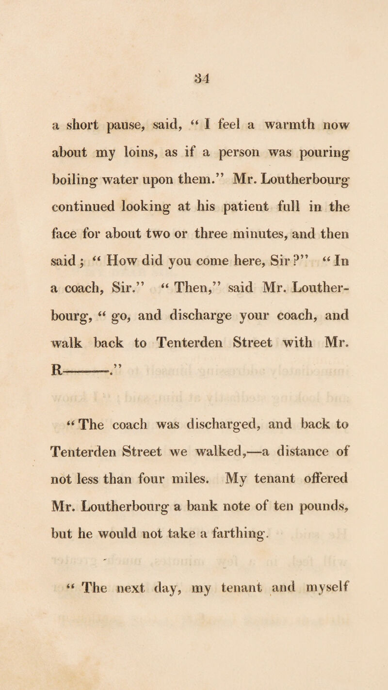 a short pause, said, “ I feel a warmth now about my loins, as if a person was pouring boiling water upon them.” Mr. Loutherbourg continued looking at his patient full in the face for about two or three minutes, and then said ; “ How did you come here, Sir ?” “ In a coach, Sir.” “ Then,” said Mr. Louther¬ bourg, “ go, and discharge your coach, and walk back to Tenterden Street with Mr. “The coach was discharged, and back to Tenterden Street we walked,—a distance of not less than four miles. My tenant offered Mr. Loutherbourg a bank note of ten pounds, but he would not take a farthing. “ The next day, my tenant and myself