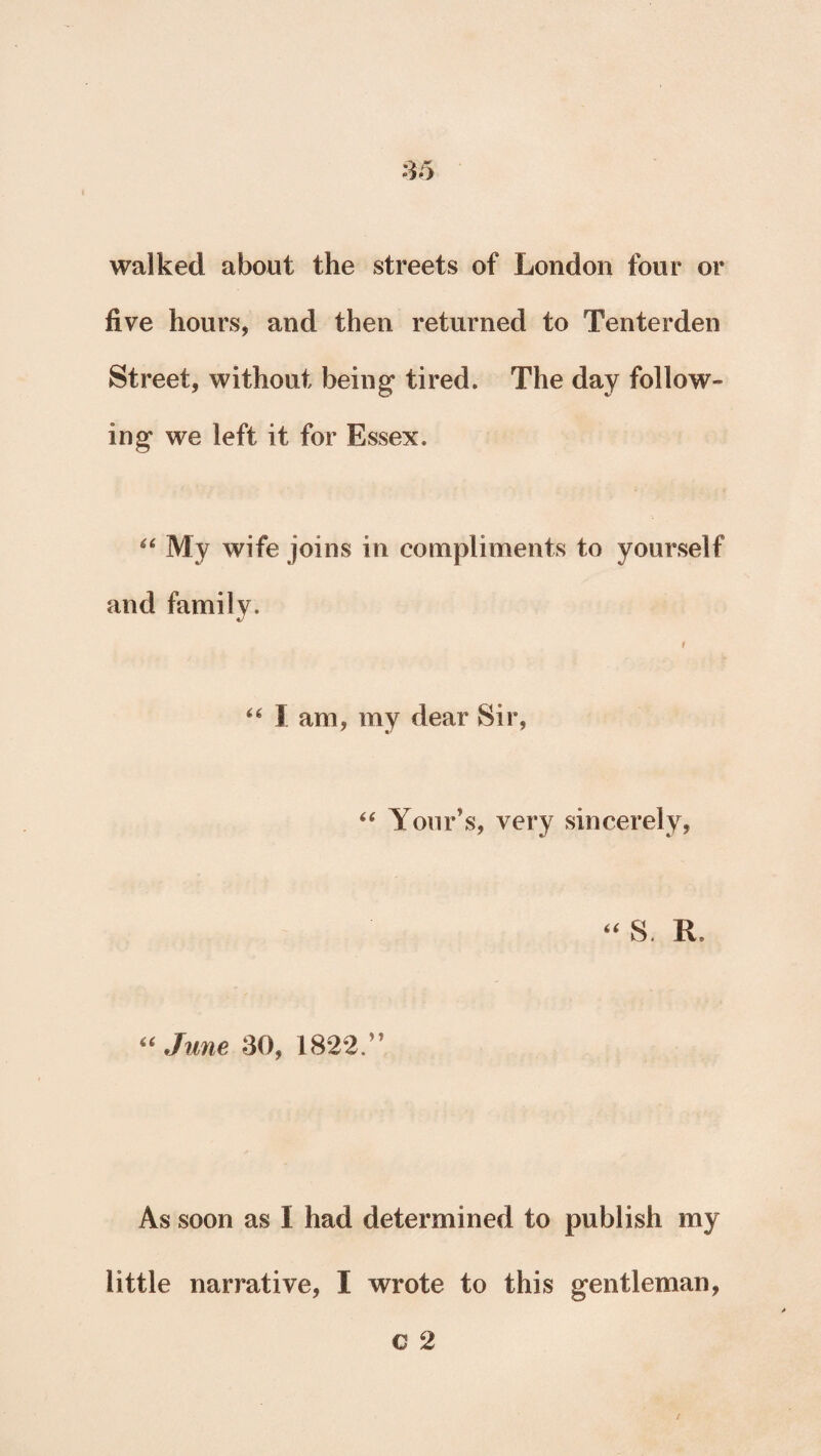 walked about the streets of London four or five hours, and then returned to Tenterden Street, without being tired. The day follow¬ ing we left it for Essex. 44 My wife joins in compliments to yourself and family. f 44 I am, my dear Sir, 44 Your’s, very sincerely, 44 S. R. “June 30, 1822.” As soon as I had determined to publish my little narrative, I wrote to this gentleman,