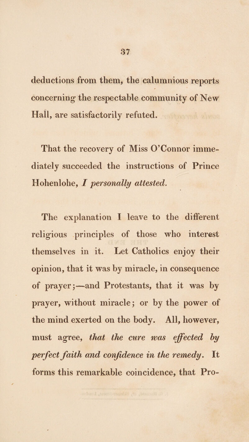 deductions from them, the calumnious reports concerning the respectable community of New Hall, are satisfactorily refuted. That the recovery of Miss O’Connor imme¬ diately succeeded the instructions of Prince Hohenlohe, I personally attested. The explanation I leave to the different religious principles of those who interest themselves in it. Let Catholics enjoy their opinion, that it was by miracle, in consequence of prayer;—and Protestants, that it was by prayer, without miracle; or by the power of the mind exerted on the body. All, however, must agree, that the cure was effected by perfect faith and confidence in the remedy. It forms this remarkable coincidence, that Pro-