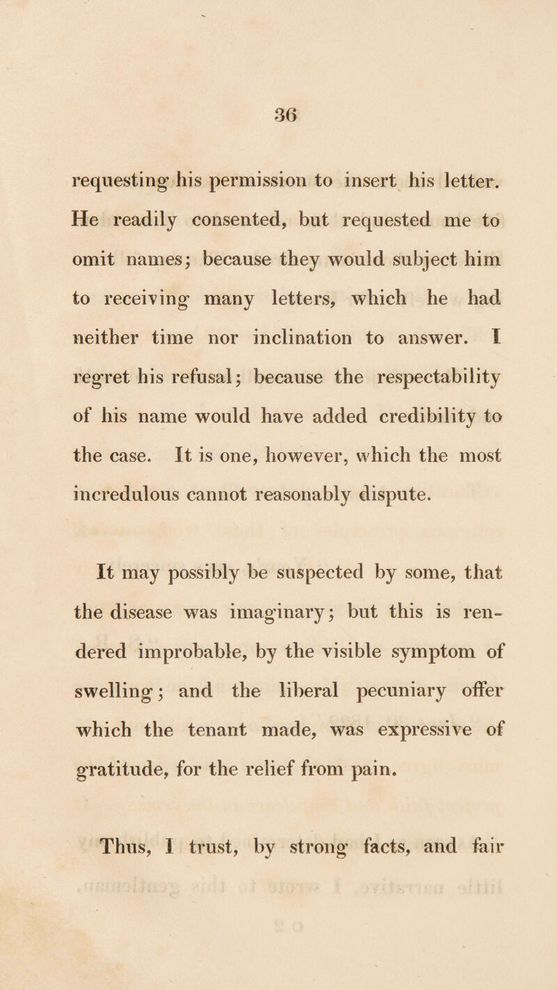 requesting* his permission to insert his letter. He readily consented, but requested me to omit names; because they would subject him to receiving* many letters, which he had neither time nor inclination to answer. I regret his refusal; because the respectability of his name would have added credibility to the case. It is one, however, which the most incredulous cannot reasonably dispute. It may possibly be suspected by some, that the disease was imaginary; but this is ren¬ dered improbable, by the visible symptom of swelling*; and the liberal pecuniary offer which the tenant made, was expressive of gratitude, for the relief from pain.