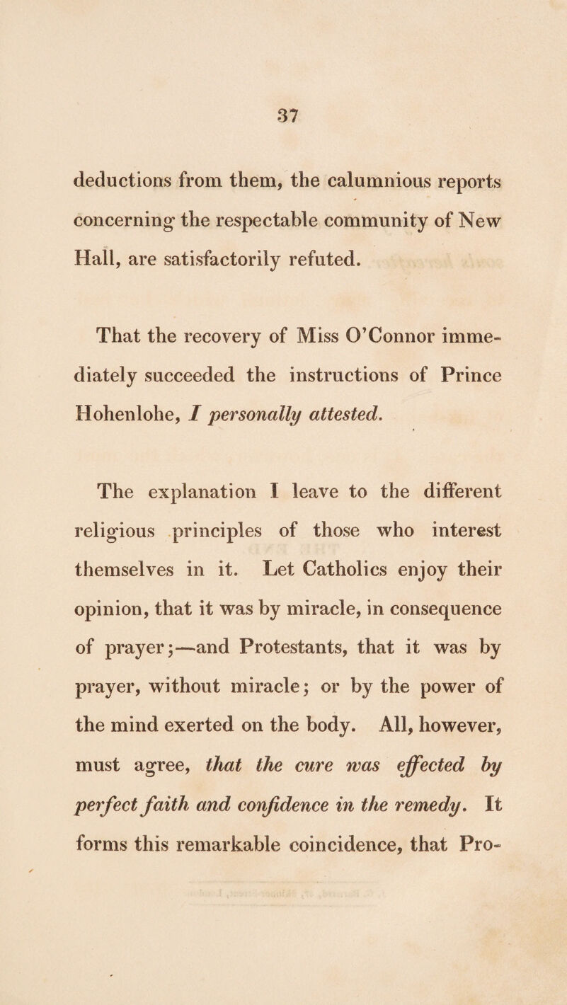deductions from them, the calumnious reports concerning the respectable community of New Hall, are satisfactorily refuted. That the recovery of Miss O’Connor imme¬ diately succeeded the instructions of Prince Hohenlohe, I personally attested. The explanation I leave to the different religious principles of those who interest themselves in it. Let Catholics enjoy their opinion, that it was by miracle, in consequence of prayer;—and Protestants, that it was by prayer, without miracle; or by the power of the mind exerted on the body. All, however, must agree, that the cure was effected by perfect faith and confidence in the remedy. It forms this remarkable coincidence, that Pro-