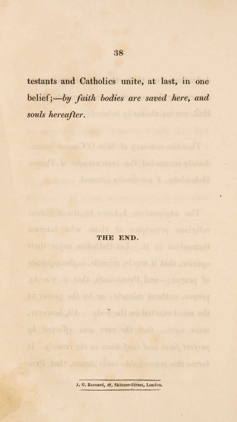 testants and Catholics unite, at last, in one belief;—by faith bodies are saved here, and soids hereafter. THE END. j. G. Barnard, 57, Skinner-Street, London.