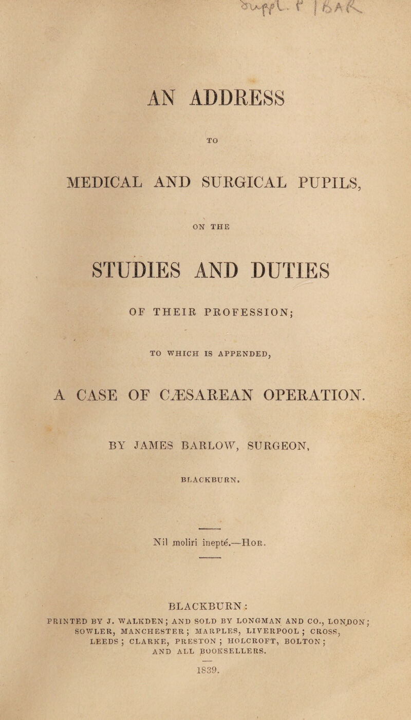 ow^v- f | fx AN ADDRESS TO MEDICAL AND SURGICAL PUPILS, ON THE STUDIES AND DUTIES OF THEIR PROFESSION; TO WHICH IS APPENDED, A CASE OF CiESAREAN OPERATION. BY JAMES BARLOW, SURGEON, BLACKBURN, Nil moliri inepte.—Ror, BLACKBURN: PRINTED BY J. WALKDEN ; AND SOLD BY LONGMAN AND CO., LONDON SOWLER, MANCHESTER; MARPLES, LIVERPOOL; CROSS, LEEDS; CLARKE, PRESTON; IIOLCROFT, BOLTON; AND ALL BOOKSELLERS. 1839.