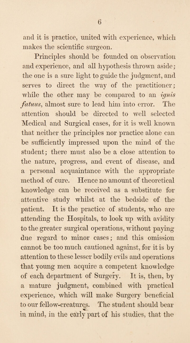 and it is practice, united with experience, which makes the scientific surgeon. Principles should be founded on observation and experience, and all hypothesis thrown aside; the one is a sure light to guide the judgment, and serves to direct the way of the practitioner; while the other may he compared to an ignis fattens, almost sure to lead him into error. The attention should he directed to well selected Medical and Surgical cases, for it is well known that neither the principles nor practice alone can be sufficiently impressed upon the mind of the student; there must also he a close attention to the nature, progress, and event of disease, and a personal acquaintance with the appropriate method of cure. Hence no amount of theoretical knowledge can be received as a substitute for attentive study whilst at the bedside of the patient. It is the practice of students, who are attending the Hospitals, to look up with avidity to the greater surgical operations, without paying due regard to minor cases; and this omission cannot be too much cautioned against, for it is by attention to these lesser bodily evils and operations that young men acquire a competent knowledge of each department of Surgeiy. It is, then, by a mature judgment, combined with practical experience, which will make Surgery beneficial to our fellow-creatures. The student should bear •v» in mind, in the early part of his studies, that the